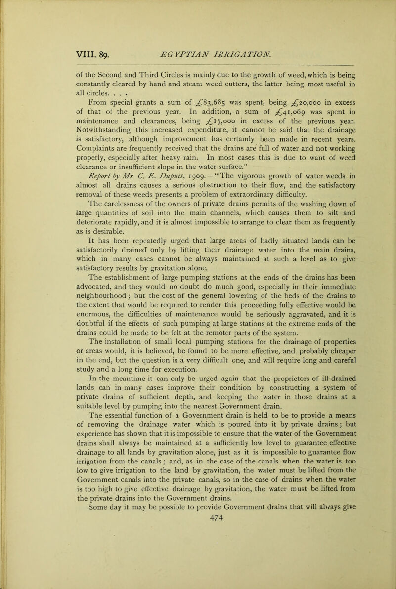 of the Second and Third Circles is mainly due to the growth of weed, which is being constantly cleared by hand and steam weed cutters, the latter being most useful in all circles. . . . From special grants a sum of ;^83,685 was spent, being ;^20,ooo in excess of that of the previous year. In addition, a sum of 1,069 was spent in maintenance and clearances, being 7,000 in excess of the previous year. Notwithstanding this increased expenditure, it cannot be said that the drainage is satisfactory, although improvement has certainly been made in recent years. Complaints are frequently received that the drains are full of water and not working properly, especially after heavy rain. In most cases this is due to want of weed clearance or insufficient slope in the water surface.” Report by Mr C. E. Dupuis, 1909. —“The vigorous growth of water weeds in almost all drains causes a serious obstruction to their flow, and the satisfactory removal of these weeds presents a problem of extraordinary difficulty. The carelessness of the owners of private drains permits of the washing down of large quantities of soil into the main channels, which causes them to silt and deteriorate rapidly, and it is almost impossible to arrange to clear them as frequently as is desirable. It has been repeatedly urged that large areas of badly situated lands can be satisfactorily drained only by lifting their drainage water into the main drains, which in many cases cannot be always maintained at such a level as to give satisfactory results by gravitation alone. The establishment of large pumping stations at the ends of the drains has been advocated, and they would no doubt do much good, especially in their immediate neighbourhood ; but the cost of the general lowering of the beds of the drains to the extent that would be required to render this proceeding fully effective would be enormous, the difficulties of maintenance would be seriously aggravated, and it is doubtful if the effects of such pumping at large stations at the extreme ends of the drains could be made to be felt at the remoter parts of the system. The installation of small local pumping stations for the drainage of properties or areas would, it is believed, be found to be more effective, and probably cheaper in the end, but the question is a very difficult one, and will require long and careful study and a long time for execution. In the meantime it can only be urged again that the proprietors of ill-drained lands can in many cases improve their condition by constructing a system of private drains of sufficient depth, and keeping the vvater in those drains at a suitable level by pumping into the nearest Government drain. The essential function of a Governm.ent drain is held to be to provide a means of removing tbe drainage water which is poured into it by private drains; but experience has shown that it is impossible to ensure that the water of the Government drains shall always be maintained at a sufficiently low level to guarantee effective drainage to all lands by gravitation alone, just as it is impossible to guarantee flow irrigation from the canals; and, as in the case of the canals when the water is too low to give irrigation to the land by gravitation, the water must be lifted from the Government canals into the private canals, so in the case of drains when the water is too high to give effective drainage by gravitation, the water must be lifted from the private drains into the Government drains. Some day it may be possible to provide Government drains that will always give