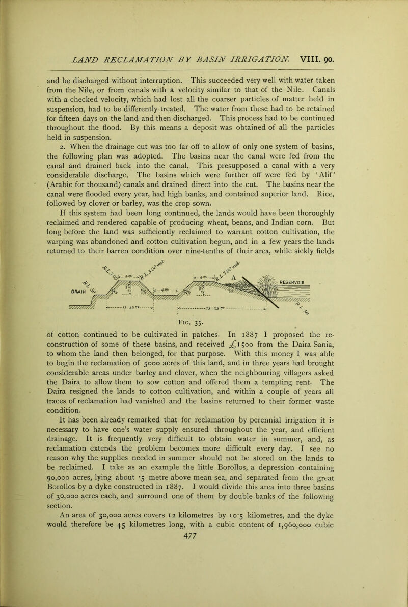 LAJVn RECLAMATION BY BASIN IRRIGATION VIII. 90. and be discharged without interruption. This succeeded very well with water taken from the Nile, or from canals with a velocity similar to that of the Nile. Canals with a checked velocity, which had lost all the coarser particles of matter held in suspension, had to be differently treated. The water from these had to be retained for fifteen days on the land and then discharged. This process had to be continued throughout the flood. By this means a deposit was obtained of all the particles held in suspension. 2. When the drainage cut was too far off to allow of only one system of basins, the following plan was adopted. The basins near the canal were fed from the canal and drained back into the canal. This presupposed a canal with a very considerable discharge. The basins which were further off were fed by ‘Alif’ (Arabic for thousand) canals and drained direct into the cut. The basins near the canal were flooded every year, had high banks, and contained superior land. Rice, followed by clover or barley, was the crop sown. If this system had been long continued, the lands would have been thoroughly reclaimed and rendered capable of producing wheat, beans, and Indian corn. But long before the land was sufficiently reclaimed to warrant cotton cultivation, the warping was abandoned and cotton cultivation begun, and in a few years the lands returned to their barren condition over nine-tenths of their area, while sickly fields of cotton continued to be cultivated in patches. In 1887 I proposed the re- construction of some of these basins, and received ^^1500 from the Daira Sania, to whom the land then belonged, for that purpose. With this money I was able to begin the reclamation of 5000 acres of this land, and in three years had brought considerable areas under barley and clover, when the neighbouring villagers asked the Daira to allow them to sow cotton and offered them a tempting rent. The Daira resigned the lands to cotton cultivation, and within a couple of years all traces of reclamation had vanished and the basins returned to their former waste condition. It has been already remarked that for reclamation by perennial irrigation it is necessary to have one’s water supply ensured throughout the year, and efficient drainage. It is frequently very difficult to obtain water in summer, and, as reclamation extends the problem becomes more difficult every day. I see no reason why the supplies needed in summer should not be stored on the lands to be reclaimed. I take as an example the little Borollos, a depression containing 90,000 acres, lying about -5 metre above mean sea, and separated from the great Borollos by a dyke constructed in 1887. I would divide this area into three basins of 30,000 acres each, and surround one of them by double banks of the following section. An area of 30,000 acres covers 12 kilometres by io'5 kilometres, and the dyke would therefore be 45 kilometres long, with a cubic content of 1,960,000 cubic