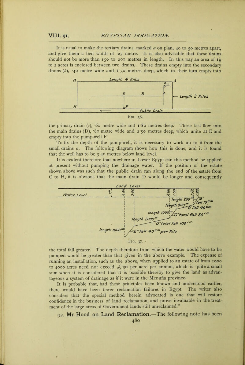 It is usual to make the tertiary drains, marked a on plan, 40 to 50 metres apart, and give them a bed width of ‘25 metre. It is also advisable that these drains should not be more than 150 to 200 metres in length. In this way an area of to 2 acres is enclosed between two drains. These drains empty into the secondary drains (b), -40 metre wide and i'30 metres deep, which in their turn empty into a Length I Kilos A H 2 Z D ,F c <— Length 2 Kilos Public Dram Fig. 36. the primary drain (c), '6o metre wide and i’8o metres deep. These last flow into the main drains (D), ‘8o metre wide and 2‘5o metres deep, which unite at E and empty into the pump-well F. To fix the depth of the pump-well, it is necessary to work up to it from the small drains a. The following diagram shows how this is done, and it is found that the well has to be 3’40 metres below land level. It is evident therefore that nowhere in Lower Egypt can this method be applied at present without pumping the drainage water. If the position of the estate shown above was such that the public drain ran along the end of the estate from G to H, it is obvious that the main drain D would be longer and consequently Land Level the total fall greater. The depth therefore from which the water would have to be pumped would be greater than that given in the above example. The expense of running an installation, such as the above, when applied to an estate of from 1000 to 4000 acres need not exceed ;^'30 per acre per annum, which is quite a small sum when it is considered that it is possible thereby to give the land as advan- tageous a system of drainage as if it were in the Menufia province. It is probable that, had these principles been known and understood earlier, there would have been fewer reclamation failures in Egypt. The writer also considers that the special method herein advocated is one that will restore confidence in the business of land reclamation, and prove invaluable in the treat- ment of the large areas of Government lands still unreclaimed.” 92. Mr Hood on Land Reclamation.—The following note has been