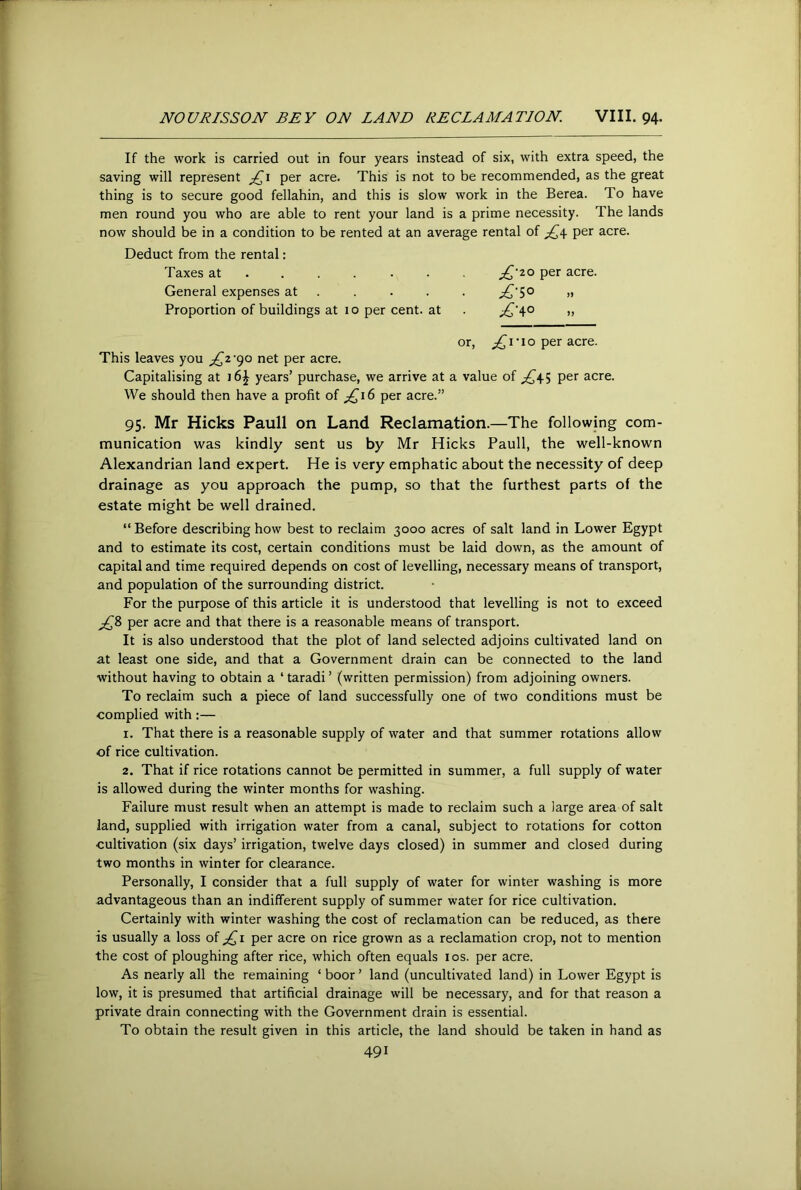 If the work is carried out in four years instead of six, with extra speed, the saving will represent per acre. This is not to be recommended, as the great thing is to secure good fellahin, and this is slow work in the Berea. To have men round you who are able to rent your land is a prime necessity. The lands now should be in a condition to be rented at an average rental of per acre. Deduct from the rental: Taxes at ...... . per acre. General expenses at .... . ;£'S° » Proportion of buildings at 10 per cent, at . » or, I • I o per acre. This leaves you ;^2'90 net per acre. Capitalising at j6^ years’ purchase, we arrive at a value of per acre. We should then have a profit of ;,^i6 per acre.” 95. Mr Hicks Pauli on Land Reclamation.—The following com- munication was kindly sent us by Mr Hicks Pauli, the well-known Alexandrian land expert. He is very emphatic about the necessity of deep drainage as you approach the pump, so that the furthest parts of the estate might be well drained. “ Before describing how best to reclaim 3000 acres of salt land in Lower Egypt and to estimate its cost, certain conditions must be laid down, as the amount of capital and time required depends on cost of levelling, necessary means of transport, and population of the surrounding district. For the purpose of this article it is understood that levelling is not to exceed per acre and that there is a reasonable means of transport. It is also understood that the plot of land selected adjoins cultivated land on at least one side, and that a Government drain can be connected to the land without having to obtain a ‘ taradi ’ (written permission) from adjoining owners. To reclaim such a piece of land successfully one of two conditions must be complied with:— 1. That there is a reasonable supply of water and that summer rotations allow of rice cultivation. 2. That if rice rotations cannot be permitted in summer, a full supply of water is allowed during the winter months for washing. Failure must result when an attempt is made to reclaim such a large area of salt land, supplied with irrigation water from a canal, subject to rotations for cotton cultivation (six days’ irrigation, twelve days closed) in summer and closed during two months in winter for clearance. Personally, I consider that a full supply of water for winter washing is more advantageous than an indifferent supply of summer water for rice cultivation. Certainly with winter washing the cost of reclamation can be reduced, as there is usually a loss of per acre on rice grown as a reclamation crop, not to mention the cost of ploughing after rice, which often equals los. per acre. As nearly all the remaining ‘boor’ land (uncultivated land) in Lower Egypt is low, it is presumed that artificial drainage will be necessary, and for that reason a private drain connecting with the Government drain is essential. To obtain the result given in this article, the land should be taken in hand as