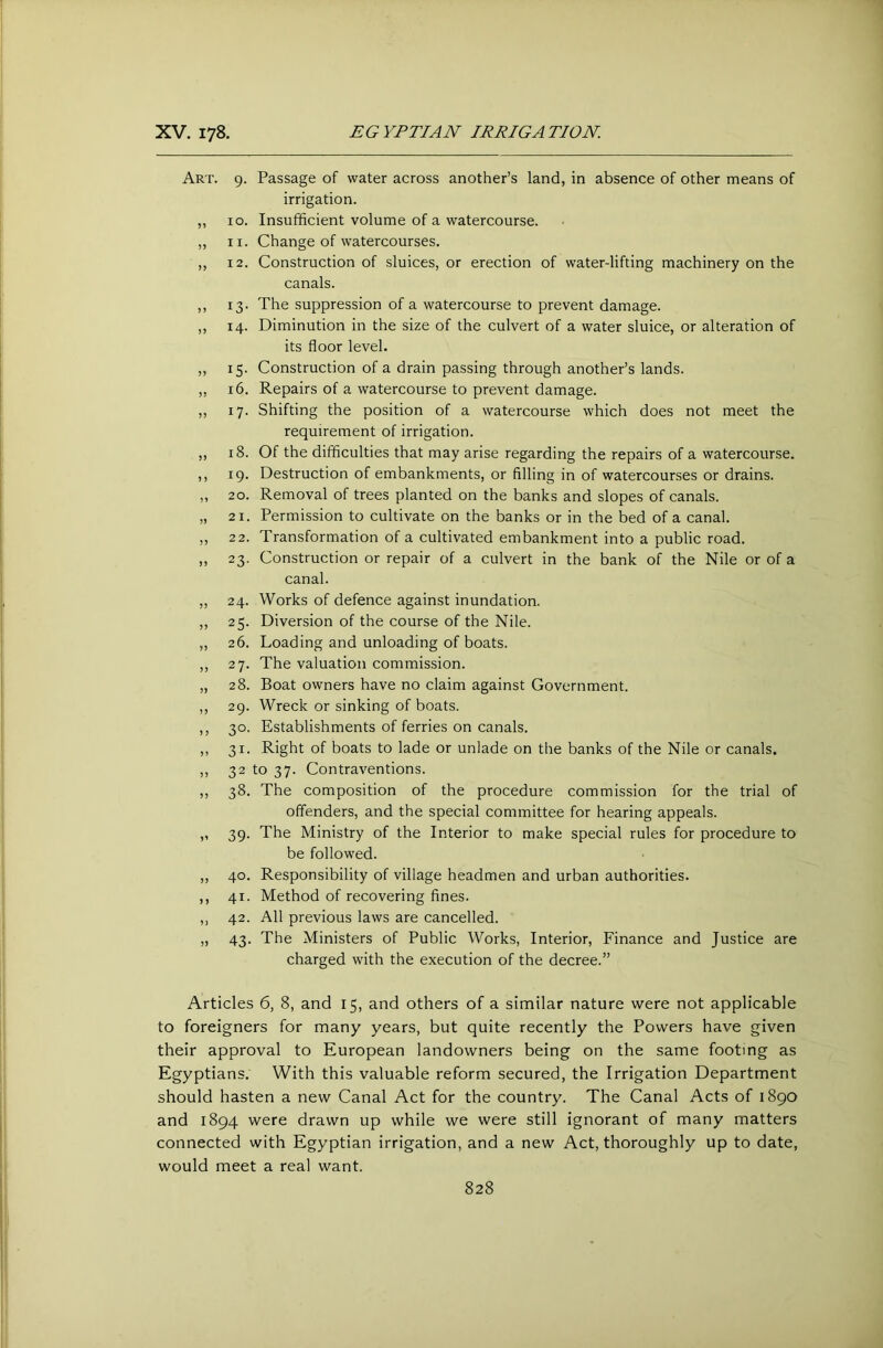 Art. 5) )) )> J) >> i J 3) 53 33 3 5 33 9. Passage of water across another’s land, in absence of other means of irrigation. 10. Insufficient volume of a watercourse. 11. Change of watercourses. 12. Construction of sluices, or erection of water-lifting machinery on the canals. 13. The suppression of a watercourse to prevent damage. 14. Diminution in the size of the culvert of a water sluice, or alteration of its floor level. 15. Construction of a drain passing through another’s lands. 16. Repairs of a watercourse to prevent damage. 17. Shifting the position of a watercourse which does not meet the requirement of irrigation. 18. Of the difficulties that may arise regarding the repairs of a watercourse. 19. Destruction of embankments, or filling in of watercourses or drains. 20. Removal of trees planted on the banks and slopes of canals. 21. Permission to cultivate on the banks or in the bed of a canal. 22. Transformation of a cultivated embankment into a public road. 23. Construction or repair of a culvert in the bank of the Nile or of a canal. 24. Works of defence against inundation. 25. Diversion of the course of the Nile. 26. Loading and unloading of boats. 27. The valuation commission. 28. Boat owners have no claim against Government. 29. Wreck or sinking of boats. 30. Establishments of ferries on canals. 31. Right of boats to lade or unlade on the banks of the Nile or canals. 32 to 37. Contraventions. 38. The composition of the procedure commission for the trial of offenders, and the special committee for hearing appeals. 39. The Ministry of the Interior to make special rules for procedure to be followed. 40. Responsibility of village headmen and urban authorities. 41. Method of recovering fines. 42. All previous laws are cancelled. 43. The Ministers of Public Works, Interior, Finance and Justice are charged with the execution of the decree.” Articles 6, 8, and 15, and others of a similar nature were not applicable to foreigners for many years, but quite recently the Powers have given their approval to European landowners being on the same footing as Egyptians. With this valuable reform secured, the Irrigation Department should hasten a new Canal Act for the country. The Canal Acts of 1890 and 1894 were drawn up while we were still ignorant of many matters connected with Egyptian irrigation, and a new Act, thoroughly up to date, would meet a real want.