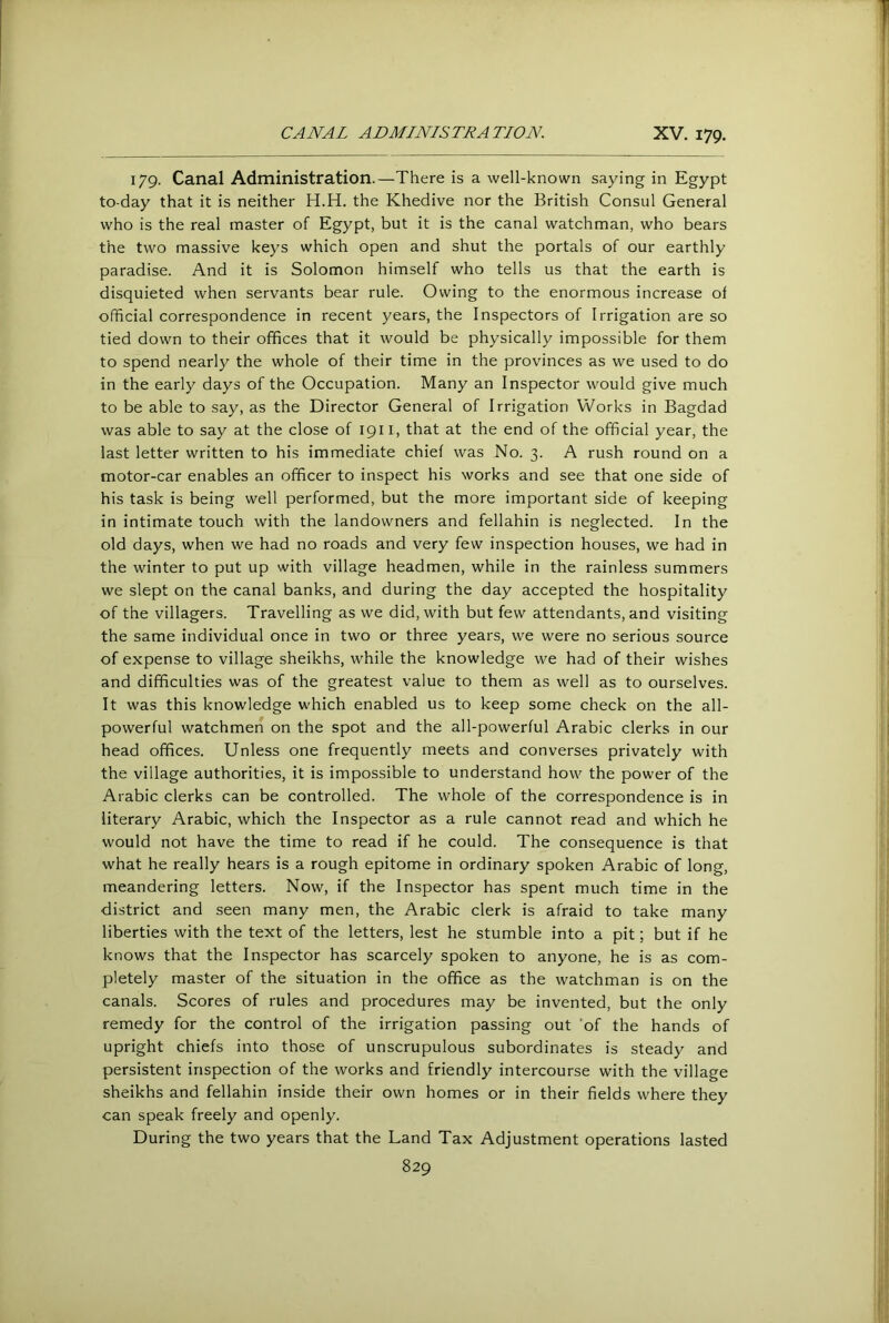 179. Canal Administration.—There is a well-known saying in Egypt to-day that it is neither H.H. the Khedive nor the British Consul General who is the real master of Egypt, but it is the canal watchman, who bears the two massive keys which open and shut the portals of our earthly paradise. And it is Solomon himself who tells us that the earth is disquieted when servants bear rule. Owing to the enormous increase of official correspondence in recent years, the Inspectors of Irrigation are so tied down to their offices that it would be physically impossible for them to spend nearly the whole of their time in the provinces as we used to do in the early days of the Occupation. Many an Inspector would give much to be able to say, as the Director General of Irrigation Works in Bagdad was able to say at the close of 1911, that at the end of the official year, the last letter written to his immediate chief was No. 3. A rush round on a motor-car enables an officer to inspect his works and see that one side of his task is being well performed, but the more important side of keeping in intimate touch with the landowners and fellahin is neglected. In the old days, when we had no roads and very few inspection houses, we had in the winter to put up with village headmen, while in the rainless summers we slept on the canal banks, and during the day accepted the hospitality of the villagers. Travelling as we did, with but few attendants, and visiting the same individual once in two or three years, we were no serious source of expense to village sheikhs, while the knowledge we had of their wishes and difficulties was of the greatest value to them as well as to ourselves. It was this knowledge which enabled us to keep some check on the all- powerful watchmen on the spot and the all-powerful Arabic clerks in our head offices. Unless one frequently meets and converses privately with the village authorities, it is impossible to understand how the power of the Arabic clerks can be controlled. The whole of the correspondence is in literary Arabic, which the Inspector as a rule cannot read and which he would not have the time to read if he could. The consequence is that what he really hears is a rough epitome in ordinary spoken Arabic of long, meandering letters. Now, if the Inspector has spent much time in the district and seen many men, the Arabic clerk is afraid to take many liberties with the text of the letters, lest he stumble into a pit; but if he knows that the Inspector has scarcely spoken to anyone, he is as com- pletely master of the situation in the office as the watchman is on the canals. Scores of rules and procedures may be invented, but the only remedy for the control of the irrigation passing out ’of the hands of upright chiefs into those of unscrupulous subordinates is steady and persistent inspection of the works and friendly intercourse with the village sheikhs and fellahin inside their own homes or in their fields where they can speak freely and openly. During the two years that the Land Tax Adjustment operations lasted