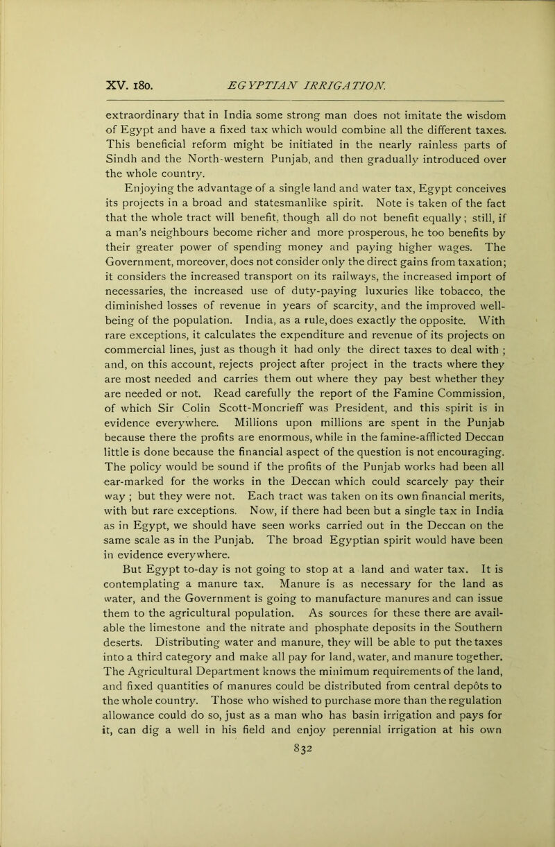 extraordinary that in India some strong man does not imitate the wisdom of Egypt and have a fixed tax which would combine all the different taxes. This beneficial reform might be initiated in the nearly rainless parts of Sindh and the North-western Punjab, and then gradually introduced over the whole country. Enjoying the advantage of a single land and water tax, Egypt conceives its projects in a broad and statesmanlike spirit. Note is taken of the fact that the whole tract will benefit, though all do not benefit equally; still, if a man’s neighbours become richer and more prosperous, he too benefits by their greater power of spending money and paying higher wages. The Government, moreover, does not consider only the direct gains from taxation; it considers the increased transport on its railways, the increased import of necessaries, the increased use of duty-paying luxuries like tobacco, the diminished losses of revenue in years of scarcity, and the improved well- being of the population. India, as a rule, does exactly the opposite. With rare exceptions, it calculates the expenditure and revenue of its projects on commercial lines, just as though it had only the direct taxes to deal with ; and, on this account, rejects project after project in the tracts where they are most needed and carries them out where they pay best whether they are needed or not. Read carefully the report of the Famine Commission, of which Sir Colin Scott-Moncriefif was President, and this spirit is in evidence everywhere. Millions upon millions are spent in the Punjab because there the profits are enormous, while in the famine-afflicted Deccan little is done because the financial aspect of the question is not encouraging. The policy would be sound if the profits of the Punjab works had been all ear-marked for the works in the Deccan which could scarcely pay their way ; but they were not. Each tract was taken on its own financial merits, with but rare exceptions. Now, if there had been but a single tax in India as in Egypt, we should have seen works carried out in the Deccan on the same scale as in the Punjab. The broad Egyptian spirit would have been in evidence everywhere. But Egypt to-day is not going to stop at a land and water tax. It is contemplating a manure tax. Manure is as necessary for the land as water, and the Government is going to manufacture manures and can issue them to the agricultural population. As sources for these there are avail- able the limestone and the nitrate and phosphate deposits in the Southern deserts. Distributing water and manure, they will be able to put the taxes into a third category and make all pay for land, water, and manure together. The Agricultural Department knows the minimum requirements of the land, and fixed quantities of manures could be distributed from central depots to the whole country. Those who wished to purchase more than the regulation allowance could do so, just as a man who has basin irrigation and pays for it, can dig a well in his field and enjoy perennial irrigation at his own