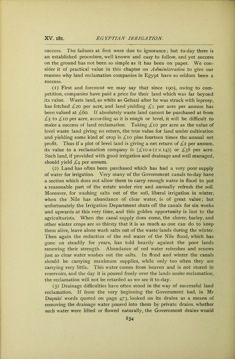 success. The failures at first were due to ignorance; but to-day there is an established procedure, well known and easy to follow, and yet success on the ground has not been so simple as it has been on paper. We con- sider it of practical value in this chapter on Administration to give our reasons why land reclamation companies in Egypt have so seldom been a success. (1) First and foremost we may say that since 1905, owing to com- petition, companies have paid a price for their land which was far beyond its value. Waste land, as white as Gehazi after he was struck with leprosy, has fetched £20 per acre, and land yielding £2 per acre per annum has been valued at £60. If absolutely waste land cannot be purchased at from ;^5 to £\o per acre, according as it is rough or level, it will be difficult to make a success of land reclamation. Taking per acre as the value of level waste land giving no return, the true value for land under cultivation and yielding some kind of crop is .^10 plus fourteen times the annual net profit. Thus if a plot of level land is giving a net return of £2 per annum, its value to a reclamation company is {;i^io-t-(2 x 14)} or ££?> per acre. Such land, if provided with good irrigation and drainage and well managed, should yield £Af per annum. (2) Land has often been purchased which has had a very poor supply of water for irrigation. Very many of the Government canals to-day have a section which does not allow them to carry enough water in flood to put a reasonable part of the estate under rice and annually refresh the soil. Moreover, for washing salts out of the soil, liberal irrigation in winter, when the Nile has abundance of clear water, is of great value; but unfortunately the Irrigation Department shuts off the canals for six weeks and upwards at this very time, and this golden opportunity is lost to the agriculturists. When the canal supply does come, the clover, barley, and other winter crops are so thirsty that it is as much as one can do to keep them alive, leave alone wash salts out of the waste lands during the winter. Then again the reduction of the red water of the Nile flood, which has gone on steadily for years, has told heavily against the poor lands renewing their strength. Abundance of red water refreshes and renews just as clear water washes out the salts. In flood and winter the canals should be carrying maximum supplies, while only too often they are carrying very little. This water comes from heaven and is not stored in reservoirs, and the day it is poured freely over the lands under reclamation, the reclamation will not be retarded as we see it to-day. (3) Drainage difficulties have often stood in the way of successful land reclamation. If from the very beginning the Government had, in Mr Dupuis’ words quoted on page 473, looked on its drains as a means of removing the drainage water poured into them by private drains, whether such water were lifted or flowed naturally, the Government drains would
