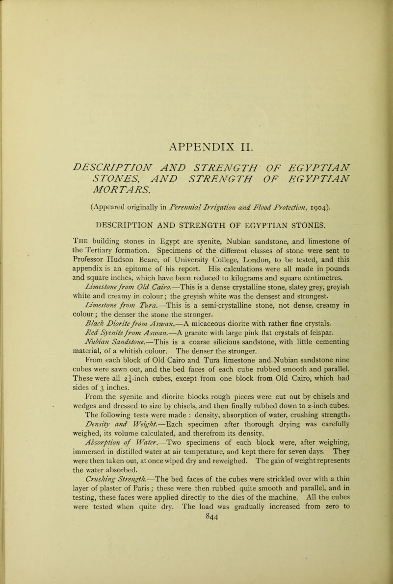 DESCRIPTION AND STRENGTH OE EGYPTIAN STONES, AND STRENGTH OF EGYPTIAN MORTARS. (Appeared originally in Perennial Irrigatio?i atid Flood Protection, 1904). DESCRIPTION AND STRENGTH OF EGYPTIAN STONES. The building stones in Egypt are syenite, Nubian sandstone, and limestone of the Tertiary formation. Specimens of the different classes of stone were sent to Professor Hudson Beare, of University College, London, to be tested, and this appendix is an epitome of his report. His calculations were all made in pounds and square inches, which have been reduced to kilograms and square centimetres. Limestone from Old Cairo.—This is a dense crystalline stone, slatey grey, greyish white and creamy in colour; the greyish white was the densest and strongest. Limestone from Tnra.—This is a semi-crystalline stone, not dense, creamy in colour; the denser the stone the stronger. Black Diorite fro77i Aswan.—A micaceous diorite with rather fine crystals. Red Syenite from Aswan.—A granite with large pink flat crystals of felspar. Nubia7i Sa7idstone.—This is a coarse silicious sandstone, with little cementing material, of a whitish colour. The denser the stronger. From each block of Old Cairo and Tura limestone and Nubian sandstone nine cubes were sawn out, and the bed faces of each cube rubbed smooth and parallel. These were all a ^-inch cubes, except from one block from Old Cairo, which had sides of 3 inches. From the syenite and diorite blocks rough pieces were cut out by chisels and wedges and dressed to size by chisels, and then finally rubbed down to 2-inch cubes. The following tests were made ; density, absorption of water, crushing strength. Density and Weight.—Each specimen after thorough drying was carefully weighed, its volume calculated, and therefrom its density. Absorption of Water.—Two specimens of each block were, after weighing, immersed in distilled water at air temperature, and kept there for seven days. They were then taken out, at once wiped dry and reweighed. The gain of weight represents the water absorbed. Crushing Strength.—The bed faces of the cubes were strickled over with a thin layer of plaster of Paris ; these were then rubbed quite smooth and parallel, and in testing, these faces were applied directly to the dies of the machine. All the cubes were tested when quite dry. The load was gradually increased from zero to