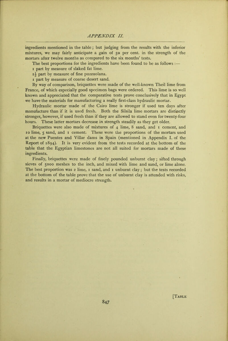 ingredients mentioned in the table; but judging from the results with the inferior mixtures, we may fairly anticipate a gain of 50 per cent, in the strength of the mortars after twelve months as compared to the six months’ tests. The best proportions for the ingredients have been found to be as follows :— I part by measure of slaked fat lime. ij part by measure of fine puzzuolana. I part by measure of coarse desert sand. By way of comparison, briquettes were made of the well-known Theil lime from France, of which especially good specimen bags were ordered. This lime is so well known and appreciated that the comparative tests prove conclusively that in Egypt we have the materials for manufacturing a really first-class hydraulic mortar. Hydraulic mortar made of the Cairo lime is stronger if used ten days after manufacture than if it is used fresh. Both the Silsila lime mortars are distinctly stronger, however, if used fresh than if they are allowed to stand even for twenty-four hours. These latter mortars decrease in strength steadily as they get older. Briquettes were also made of mixtures of 4 lime, 8 sand, and i cement, and 10 lime, 5 sand, and i cement. These were the proportions of the mortars used at the new Puentes and Villar dams in Spain (mentioned in Appendix I. of the Report of 1894). It is very evident from the tests recorded at the bottom of the table that the Egyptian limestones are not all suited for mortars made of these ingredients. Finally, briquettes were made of finely pounded unburnt clay; sifted through sieves of 5000 meshes to the inch, and mixed with lime and sand, or lime alone. The best proportion was 2 lime, i sand, and i unburnt clay; but the tests recorded at the bottom of the table prove that the use of unburnt clay is attended with risks, and results in a mortar of mediocre strength. [Table