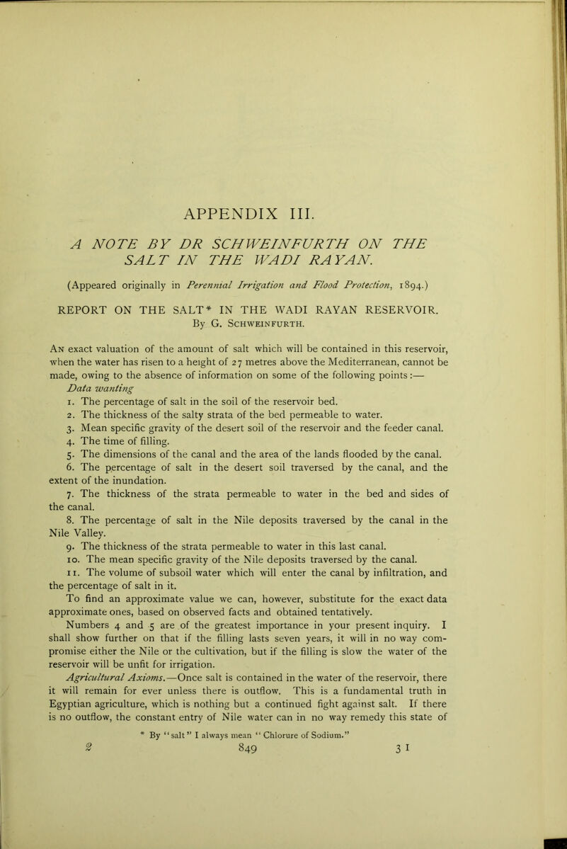 A NOTE BY DR SCHWEINFURTH ON THE SALT IN THE WADI RAY AN. (Appeared originally in Perenjiial Irrigation and Flood Protection, 1894.) REPORT ON THE SALT* IN THE WADI RAYAN RESERVOIR. By G. SCHWEINFURTH. An exact valuation of the amount of salt which will be contained in this reservoir, when the water has risen to a height of 27 metres above the Mediterranean, cannot be made, owing to the absence of information on some of the following points Data wanting 1. The percentage of salt in the soil of the reservoir bed. 2. The thickness of the salty strata of the bed permeable to water. 3. Mean specific gravity of the desert soil of the reservoir and the feeder canal. 4. The time of filling. 5. The dimensions of the canal and the area of the lands flooded by the canal. 6. The percentage of salt in the desert soil traversed by the canal, and the extent of the inundation. 7. The thickness of the strata permeable to water in the bed and sides of the canal. 8. The percentage of salt in the Nile deposits traversed by the canal in the Nile Valley. 9. The thickness of the strata permeable to water in this last canal. 10. The mean specific gravity of the Nile deposits traversed by the canal. 11. The volume of subsoil water which will enter the canal by infiltration, and the percentage of salt in it. To find an approximate value we can, however, substitute for the exact data approximate ones, based on observed facts and obtained tentatively. Numbers 4 and 5 are of the greatest importance in your present inquiry. I shall show further on that if the filling lasts seven years, it will in no way com- promise either the Nile or the cultivation, but if the filling is slow the water of the reservoir will be unfit for irrigation. Agricultural Axioms.—Once salt is contained in the water of the reservoir, there it will remain for ever unless there is outflow. This is a fundamental truth in Egyptian agriculture, which is nothing but a continued fight against salt. If there is no outflow, the constant entry of Nile water can in no way remedy this state of * By “salt” I always mean “ Chlorure of Sodium.”