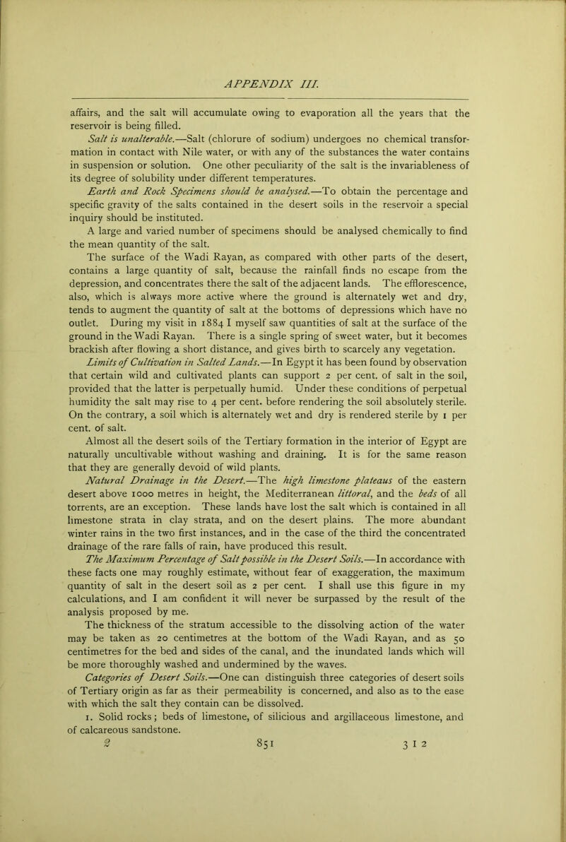 affairs, and the salt will accumulate owing to evaporation all the years that the reservoir is being filled. Salt is unalterable.—Salt (chlorure of sodium) undergoes no chemical transfor- mation in contact with Nile water, or with any of the substances the water contains in suspension or solution. One other peculiarity of the salt is the invariableness of its degree of solubility under different temperatures. Earth and Rock Specimens should be analysed.—To obtain the percentage and specific gravity of the salts contained in the desert soils in the reservoir a special inquiry should be instituted. A large and varied number of specimens should be analysed chemically to find the mean quantity of the salt. The surface of the Wadi Rayan, as compared with other parts of the desert, contains a large quantity of salt, because the rainfall finds no escape from the depression, and concentrates there the salt of the adjacent lands. The efflorescence, also, which is always more active where the ground is alternately wet and dry, tends to augment the quantity of salt at the bottoms of depressions which have no outlet. During my visit in 1884 I myself saw quantities of salt at the surface of the ground in the Wadi Rayan. There is a single spring of sweet water, but it becomes brackish after flowing a short distance, and gives birth to scarcely any vegetation. Limits of Cultivation in Salted Lands.—In Egypt it has been found by observation that certain wild and cultivated plants can support 2 per cent, of salt in the soil, provided that the latter is perpetually humid. Under these conditions of perpetual humidity the salt may rise to 4 per cent, before rendering the soil absolutely sterile. On the contrary, a soil which is alternately wet and dry is rendered sterile by i per cent, of salt. Almost all the desert soils of the Tertiary formation in the interior of Egypt are naturally uncultivable without washing and draining. It is for the same reason that they are generally devoid of wild plants. Natural Drainage in the Desert.—The high limestone plateaus of the eastern desert above 1000 metres in height, the Mediterranean littoral, and the beds of all torrents, are an exception. These lands have lost the salt which is contained in all limestone strata in clay strata, and on the desert plains. The more abundant winter rains in the two first instances, and in the case of the third the concentrated drainage of the rare falls of rain, have produced this result. The Maximum Percentage of Salt possible in the Desert Soils.—In accordance with these facts one may roughly estimate, without fear of exaggeration, the maximum quantity of salt in the desert soil as 2 per cent. I shall use this figure in my calculations, and I am confident it will never be surpassed by the result of the analysis proposed by me. The thickness of the stratum accessible to the dissolving action of the water may be taken as 20 centimetres at the bottom of the Wadi Rayan, and as 50 centimetres for the bed and sides of the canal, and the inundated lands which will be more thoroughly washed and undermined by the waves. Categories of Desert Soils.—One can distinguish three categories of desert soils of Tertiary origin as far as their permeability is concerned, and also as to the ease with which the salt they contain can be dissolved. I. Solid rocks; beds of limestone, of silicious and argillaceous limestone, and of calcareous sandstone.