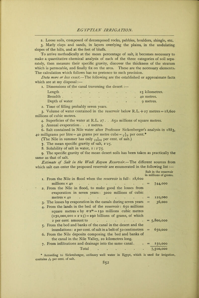 2. Loose soils, composed of decomposed rocks, pebbles, boulders, shingle, etc. 3. Marly clays and sands, in layers overlying the plains, in the undulating slopes of the hills, and at the feet of bluffs. To arrive methodically at the mean percentage of salt, it becomes necessary to make a quantitative chemical analysis of each of the three categories of soil sepa- rately, then measure their specific gravity, discover the thickness of the stratum which is permeable, and finally fix on the area. These are the necessary elements. The calculation which follows has no pretence to such precision. Data more or less exact.—The following are the established or approximate facts which are at my disposal:— I. Dimensions of the canal traversing the desert :— Length ....... 25 kilometres. Breadth ....... 40 metres. Depth of water ..... . . 9 metres. Time of filling probably seven years. Volume of water contained in the reservoir below R.L.+ 27 metres = 18,600 millions of cubic metres. 4. Superficies of the water at R.L. 27 . . .650 millions of square metres. 5. Annual evaporation ... 2 metres. 6. Salt contained in Nile water after Professor Sickenberger’s analysis in 1883, 40 milligrams per litre = 40 grams per metre cube = ^|-g- per cent.* (The Nile in summer has only per cent, of salt.) 7. The mean specific gravity of salt, 2'25. 8. Solubility of salt in water, i ; 275. 9. The specific gravity of the mean desert soils has been taken as practically the same as that of salt. Estimate of Salt in the Wadi Rayan Reservoir.—The different sources from which salt can enter the proposed reservoir are enumerated in the following list:— I. 2. 3- 4- 5- 6. 7- From the Nile in flood when the reservoir is full: 18,600 millions x 40 . From the Nile in flood, to make good the losses from evaporation in seven years : 3000 millions of cubic metres x 40 The losses by evaporation in the canals during seven years From the lands in the bed of the reservoir: 650 millions square metres x by 0-2“= 130 millions cubic metres (130,000,000 X 2'25) = 290 billions of grams, of which 2 per cent, amount to ...... From the bed and banks of the canal in the desert and the inundations: 2 per cent, of salt in a belt of 50 centimetres From the Nile deposits composing the bed and banks of the canal in the Nile Valley, 20 kilometres long. From infiltrations and drainage into the same canal. Salt in the reservoir in millions of grams. = 744.000 = 120,000 = 36,000 = 5,800,000 = 650,000 = 150,000 Total ...... 7,500,000 * According to Sickenberger, ordinary well water in Egypt, which is used for irrigation, contains ^ per cent, of salt.