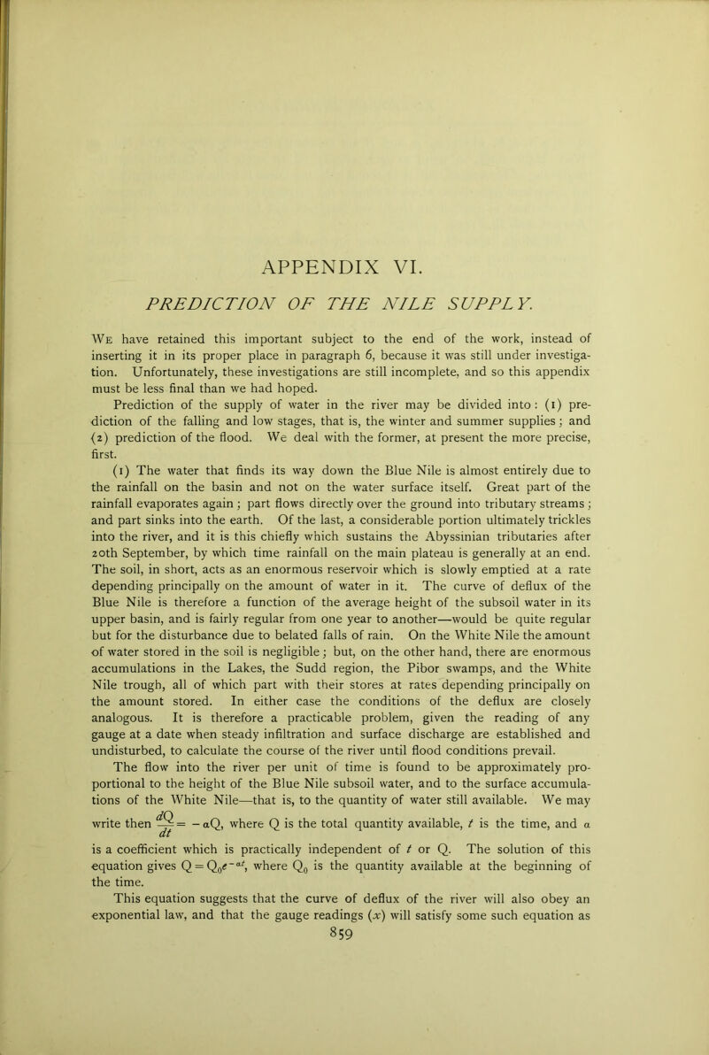 PREDICTION OF THE NILE SUPPLY. We have retained this important subject to the end of the work, instead of inserting it in its proper place in paragraph 6, because it was still under investiga- tion. Unfortunately, these investigations are still incomplete, and so this appendix must be less final than we had hoped. Prediction of the supply of water in the river may be divided into: (i) pre- diction of the falling and low stages, that is, the winter and summer supplies; and {2) prediction of the flood. We deal with the former, at present the more precise, first. (i) The water that finds its way down the Blue Nile is almost entirely due to the rainfall on the basin and not on the water surface itself. Great part of the rainfall evaporates again ; part flows directly over the ground into tributary streams ; and part sinks into the earth. Of the last, a considerable portion ultimately trickles into the river, and it is this chiefly which sustains the Abyssinian tributaries after 20th September, by which time rainfall on the main plateau is generally at an end. The soil, in short, acts as an enormous reservoir which is slowly emptied at a rate depending principally on the amount of water in it. The curve of deflux of the Blue Nile is therefore a function of the average height of the subsoil water in its upper basin, and is fairly regular from one year to another—would be quite regular but for the disturbance due to belated falls of rain. On the White Nile the amount of water stored in the soil is negligible; but, on the other hand, there are enormous accumulations in the Lakes, the Sudd region, the Pibor swamps, and the White Nile trough, all of which part with their stores at rates depending principally on the amount stored. In either case the conditions of the deflux are closely analogous. It is therefore a practicable problem, given the reading of any gauge at a date when steady infiltration and surface discharge are established and undisturbed, to calculate the course of the river until flood conditions prevail. The flow into the river per unit of time is found to be approximately pro- portional to the height of the Blue Nile subsoil water, and to the surface accumula- tions of the White Nile—that is, to the quantity of water still available. We may write then -aQ, where Q is the total quantity available, t is the time, and a at is a coefficient which is practically independent of t or Q. The solution of this equation gives Q = Qo<“'‘^ where is the quantity available at the beginning of the time. This equation suggests that the curve of deflux of the river will also obey an exponential law, and that the gauge readings {x) will satisfy some such equation as