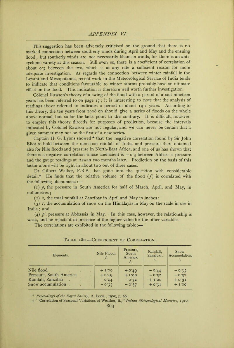 This suggestion has been adversely criticised on the ground that there is no marked connection between southerly winds during April and May and the ensuing flood; but southerly winds are not necessarily khamsin winds, for there is an anti- cyclonic variety at this season. Still even so, there is a coefficient of correlation of about o'3 between the two, which is at any rate a sufficient reason for more adequate investigation. As regards the connection between winter rainfall in the Levant and Mesopotamia, recent work in the Meteorological Service of India tends to indicate that conditions favourable to winter storms probably have an ultimate effect on the flood. This indication is therefore well worth further investigation. Colonel Rawson’s theory of a swing of the flood with a period of about nineteen years has been referred to on page 17 ; it is interesting to note that the analysis of readings above referred to indicates a period of about 19‘2 years. According to this theory, the ten years from 1908 on should give a series of floods on the whole above normal, but so far the facts point to the contrary. It is difficult, however, to employ this theory directly for purposes of prediction, because the intervals indicated by Colonel Rawson are not regular, and we can never be certain that a given summer may not be the first of a new series. Captain H. G. Lyons showed* that the negative correlation found by Sir John Eliot to hold between the monsoon rainfall of India and pressure there obtained also for Nile floods and pressure in North-East Africa, and one of us has shown that there is a negative correlation whose coefficient is - o‘3 between Abbassia pressure and the gauge readings at Aswan two months later. Prediction on the basis of this factor alone will be right in about two out of three cases. Dr Gilbert Walker, F.R.S., has gone into the question with considerable detail.! He finds that the relative volume of the flood (/) is correlated with the following phenomena :— (1) /, the pressure in South America for half of March, April, and May, in millimetres; (2) z, the total rainfall at Zanzibar in April and May in inches; (3) s, the accumulation of snow on the Himalayas in May on the scale in use in India; and (4) p\ pressure at Abbassia in May. In this case, however, the relationship is weak, and he rejects it in presence of the higher value for the other variables. The correlations are exhibited in the following table:— Table 280.—Coefficient of Correlation. Elements. Nile Flood. /• Pressure, South America. P- Rainfall, Zanzibar. z. Snow Accumulation. s. Nile flood .... Pressure, South America . Rainfall, Zanzibar Snow accumulation . 4- i-oo + 0-49 -0-44 -o’35 + 0'49 ■V l 'OO - 0'22 -0-37 -0-44 -0-32 + I'OO -t-o'3i -o‘35 -0-37 4-0-31 4- I -OO * Proceedings of the Royal Society, A, Ixxvi., 1905, p. 66. t “ Correlation of Seasonal Variations of Weather, ii.,” Indian Meteorological Memoirs, 1910.