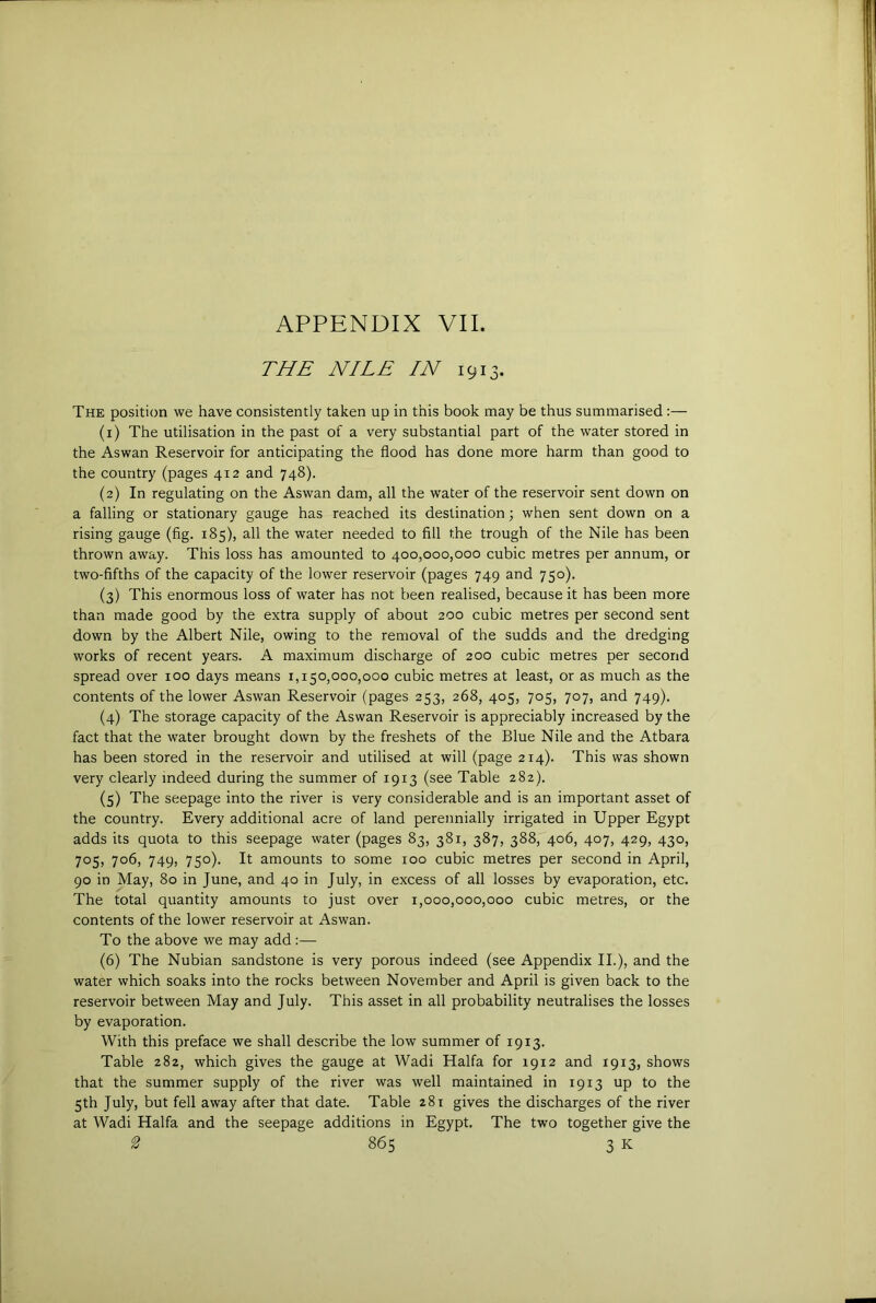THE NILE IN 1913. The position we have consistently taken up in this book may be thus summarised :— (1) The utilisation in the past of a very substantial part of the water stored in the Aswan Reservoir for anticipating the flood has done more harm than good to the country (pages 412 and 748). (2) In regulating on the Aswan dam, all the water of the reservoir sent down on a falling or stationary gauge has reached its destination; when sent down on a rising gauge (flg. 185), all the water needed to fill the trough of the Nile has been thrown away. This loss has amounted to 400,000,000 cubic metres per annum, or two-fifths of the capacity of the lower reservoir (pages 749 and 750). (3) This enormous loss of water has not been realised, because it has been more than made good by the extra supply of about 200 cubic metres per second sent down by the Albert Nile, owing to the removal of the sudds and the dredging works of recent years. A maximum discharge of 200 cubic metres per second spread over 100 days means 1,150,000,000 cubic metres at least, or as much as the contents of the lower Aswan Reservoir (pages 253, 268, 405, 705, 707, and 749). (4) The storage capacity of the Aswan Reservoir is appreciably increased by the fact that the water brought down by the freshets of the Blue Nile and the Atbara has been stored in the reservoir and utilised at will (page 214). This was shown very clearly indeed during the summer of 1913 (see Table 282). (5) The seepage into the river is very considerable and is an important asset of the country. Every additional acre of land perennially irrigated in Upper Egypt adds its quota to this seepage water (pages 83, 381, 387, 388, 406, 407, 429, 430, 705, 706, 749, 750). It amounts to some 100 cubic metres per second in April, 90 in May, 80 in June, and 40 in July, in excess of all losses by evaporation, etc. The total quantity amounts to just over 1,000,000,000 cubic metres, or the contents of the lower reservoir at Aswan. To the above we may add:— (6) The Nubian sandstone is very porous indeed (see Appendix II.), and the water which soaks into the rocks between November and April is given back to the reservoir between May and July. This asset in all probability neutralises the losses by evaporation. With this preface we shall describe the low summer of 1913. Table 282, which gives the gauge at Wadi Haifa for 1912 and 1913, shows that the summer supply of the river was well maintained in 1913 up to the 5th July, but fell away after that date. Table 281 gives the discharges of the river at Wadi Haifa and the seepage additions in Egypt. The two together give the
