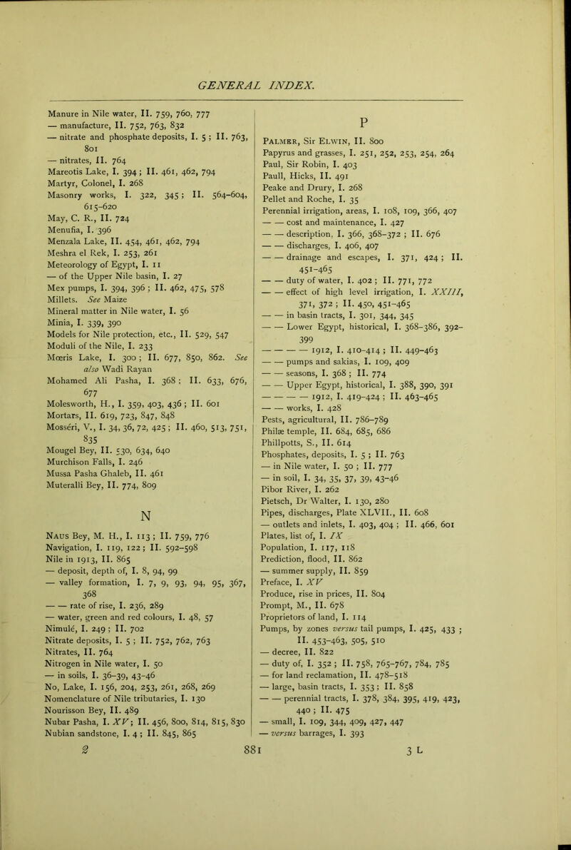 Manure in Nile water, II. 759, 760, 777 — manufacture, II. 752, 763, 832 — nitrate and phosphate deposits, I. 5 ; II. 763, 801 — nitrates, II. 764 Mareotis Lake, I. 394; II. 461, 462, 794 Martyr, Colonel, I. 268 Masonry works, I. 322, 345; II. 564-604, 615-620 May, C. R., II. 724 Menufia, I. 396 Menzala Lake, II. 454, 461, 462, 794 Meshra el Rek, I. 253, 261 Meteorology of Egypt, I. ii — of the Upper Nile basin, I. 27 Mex pumps, I. 394, 396 ; II. 462, 475, 578 Millets. See Maize Mineral matter in Nile water, I. 56 Minia, I. 339, 390 Models for Nile protection, etc., II. 529, 547 Moduli of the Nile, I. 233 Moeris Lake, I. 300 ; II. 677, 850, 862. See also Wadi Ray an Mohamed Ali Pasha, I. 368 ; II. 633, 676, 677 Molesworth, H., I. 359, 403, 436 ; II. 601 Mortars, II. 619, 723, 847, 848 Mosseri, V., I. 34, 36, 72, 425 ; II. 460, 513, 751, 835 Mougel Bey, II. 530, 634, 640 Murchison Falls, I. 246 Mussa Pasha Ghaleb, II. 461 Muteralli Bey, II. 774, 809 N Naus Bey, M. H., I. 113 ; II. 759, 776 Navigation, I. 119, 122; II. 592-598 Nile in 1913, II. 865 — deposit, depth of, I. 8, 94, 99 — valley formation, I. 7, 9, 93, 94, 95, 367, 368 rate of rise, I. 236, 289 — water, green and red colours, I. 48, 57 Nimule, I. 249 ; II. 702 Nitrate deposits, I. 5 ; II. 752, 762, 763 Nitrates, II. 764 Nitrogen in Nile water, I. 50 — in soils, I. 36-39, 43-46 No, Lake, I. 156, 204, 253, 261, 268, 269 Nomenclature of Nile tributaries, I. 130 Nourisson Bey, II. 489 Nubar Pasha, I. XVII. 456, 800, 814, 815, 830 Nubian sandstone, I. 4 ; II. 845, 865 P Palmer, Sir Elwin, II. 800 Papyrus and grasses, I. 251, 252, 253, 254, 264 Paul, Sir Robin, I. 403 Pauli, Hicks, II. 491 Peake and Drury, I. 268 Pellet and Roche, I. 35 Perennial irrigation, areas, I. 108, 109, 366, 407 cost and maintenance, I. 427 description, I. 366, 368-372 ; II. 676 discharges, I. 406, 407 drainage and escapes, I. 371, 424 ; II. 451-465 duty of water, I. 402 ; II. 771, 772 effect of high level irrigation, I. XXIII 371, 372 ; II. 450, 451-465 in basin tracts, I. 301, 344, 345 Lower Egypt, historical, I. 368-386, 392- 399 1912, I. 410-414 ; II. 449-463 pumps and sakias, I. 109, 409 — — seasons, I. 368 ; II. 774 Upper Egypt, historical, I. 388, 390, 391 1912, I. 419-424; II- 463-465 works, I. 428 Pests, agricultural, II. 786-789 Philse temple, II. 684, 685, 686 Phillpotts, S., II. 614 Phosphates, deposits, I. 5 ; II. 763 — in Nile water, I. 50 ; II. 777 — in soil, I. 34, 35, 37, 39, 43-46 Pibor River, I. 262 Pietsch, Dr Walter, I. 130, 280 Pipes, discharges, Plate XLVIL, II. 608 — outlets and inlets, I. 403, 404 ; II. 466, 601 Plates, list of, I. IX Population, I. 117, 118 Prediction, flood, II. 862 — summer supply, II. 859 Preface, 1. XV Produce, rise in prices, II. 804 Prompt, M., II. 678 Proprietors of land, I. 114 Pumps, by zones versus tail pumps, I. 425, 433 ; II. 453-463, 505, 510 — decree, II. 822 — duty of, I. 352 ; II. 758, 765-767, 784, 785 — for land reclamation, II. 478-518 — large, basin tracts, I. 353; II. 858 perennial tracts, I. 378, 384, 395, 419, 423, 440; II. 475 — small, I. 109, 344, 409, 427, 447 — versus barrages, I. 393