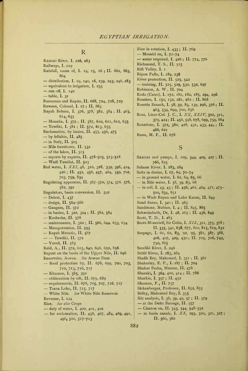 R Rahad River, I. 226, 283 Railways, I. 119 Rainfall, cause of, I. 14, 15, 16 ; II. S62, 863, 864 — distribution, I. 19, 140, 16, 239, 243, 246, 283 — equivalent to irrigation, I. 235 — run off, I. 140 — table, I. 31 Ransomes and Rapier, II. 668, 724, 728, 729 Rawson, Colonel, I. 17 ; II. 863 Rayah Behera, I. 376, 378, 382, 384 ; II. 463, 614, 635 — Menufia, I. 379 ; II. 587, 610, 6ll, 612, 635 — Tewfiki, I. 381 ; II. 572, 613, 635 Reclamation, by basins, II. 455. 456, 475 — by fellahin, II. 485 — in Italy, II. 505 — Nile foreshores, II. 532 ‘ — of the lakes, II. 515 — reports by experts, II. 478-503, 513-518 — Wadi Tumilat, II. 503 Red water, I. XXI, 48, 316, 328, 339, 398, 424, 426 ; II. 452, 456, 457, 464, 559, 702, 703. 759. 834 Regulating apparatus, II. 567-570, 574, 576, 578, 582, 592 Regulators, basin conversion, II. 592 — Beirut, I. 437 —-design, II. 564-566 — Gangara, II. 572 —• in basins, I. 322, 324 ; II. 582, 584 — Koshesha, II. 578 — maintenance, I. 322 ; II. 566, 644, 653, 654 — Mesopotamian, II. 593 — Rayah Menufia, II. 587 Tewfiki, II. 572 — Yusufi, II. 583 Reid, A., II. 572, 615, 640, 646, 652, 856 Report on the basin of the Upper Nile, II. 698 Reservoirs, Aswan. See Aswan Dam — flood protection by, II. 676, 699, 700, 703, 710, 713, 716, 717 — Khazzan, I. 385, 392 — obliteration by silt, II. 679, 689 — requirements, II. 678, 705, 707, 716, 717 — Tsana Lake, II. 715, 717 — White Nile. See White Nile Reservoir Revenue, I. 124 Rice. See also Crops — duty of water, I. 400, 401, 402 — for reclamation, II. 458, 467, 484, 489, 491, 496, 500, 517-703 Rice in rotation, I. 433 ; II. 769 — Mosseri on, I. 72-74 — water required, I. 426 ; II. 774, 776 Richmond, T. S., II. 515 Rift Valley, I. i Ripon Falls, I. 189, 238 River protection, II. 525, 542 — training, II. 525, 529, 530, 532, 697 Robinson, A. W,, II. 704 Roda (Cairo), I. 172, 181, 182, 185, 294, 296 Roseires, I. 150, 152, 281, 282 ; II. 868 Rosetta Branch, I. 58, 59, 83, 139, 296, 376 ; II. 463. 534, 699, 700, 856 Ross, Lieut-Col. J. C., I. XX, XXIV, 302, 311, 379, 424; n. 456, 598, 678, 699, 759, 864 Rotations, I. 372. 380, 428, 431, 433, 444; II. 466, 621 Roux, M. F., II. 678 s Sakias and pumps, I. 109, 344, 409, 427 ; II. 766, 825 Salaam River, I. 283, 284 Salts in drains, I. 67, 69, 70-74 — in ground water, I. 62, 64, 65, 66 — in Nile water, I. 58, 59, 63, 68 — in soil, I. 43, 45 ; II. 456, 461, 464, 471, 475- 500, 834, 851 — in Wadi Rayan and Lake Karun, II. 849 Sand dunes, I. 340; II. 463 Sandstone, Nubian, I. a ; II. 845, 865 Schweinfurth, Dr, I. 48, 265 ; II. 456, 849 Scott, T. D., I. 285 Scott-Moncrieff, Sir Colin, I. XIX, 311, 375, 378 ; n. 535, 541, 638, 677, 810, 815, 819, 832 Seepage, I. 61, 62, 83, 92, 95, 381, 387, 3S8, 406, 407, 429, 430; II. 705, 706, 749, 750, 865 Semliki River, I. 246 Settit River, I. 283, 284 Shafik Bey, Mahomed, I. 351 ; II. 561 Shakerley, E. P., I. 187 ; II. 704 Shakur Pasha, Mansur, II. 478 Sharaki, I. 364, 400, 414 ; II. 786 Sharkia, I. 397 ; II. 452 Shuman, F., II. 757 Sickenberger, Professor, II. 852, 855 Sidky, Mahomed Bey, I. 355 Silt analysis, I. 38, 39, 49, 57 ; II. 579 — at the Delta Barrage, II. 557 — Claxton on, II. 543, 544, 548-552 — in basin canals, I. XX, 293, 320, 321, 327 ; II. 560, 562