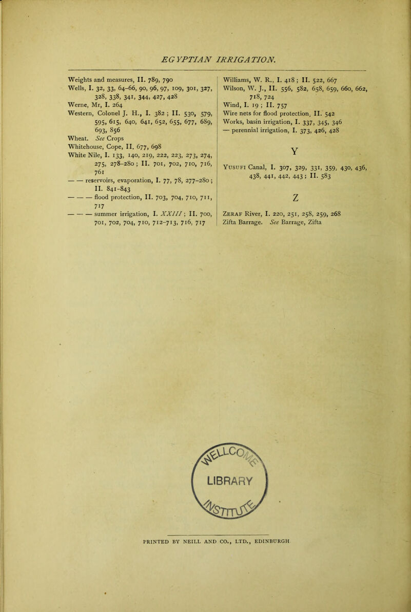 Weights and measures, II. 789, 790 Wells, I. 32, 33, 64-66, 90, 96, 97, 109, 301, 327, 328, 338, 341. 344, 427, 428 Werne, Mr, I. 264 Western, Colonel J. H., I. 382 ; II. 530, 579, 595, 615, 640, 641, 652, 655, 677, 689, 693, 856 Wheat. See Crops Whitehouse, Cope, II. 677, 698 White Nile, I. 133, 140, 219, 222, 223, 273, 274, 275, 278-280; II. 701, 702, 710, 716, 761 reservoirs, evaporation, I. 77, 78, 277-280 ; II. 841-843 — flood protection, II. 703, 704, 710, 711, 717 summer irrigation, I. XXllI \ II. 700, 701, 702, 704, 710, 712-713, 716, 717 Williams, W. R., I. 418 ; II. 522, 667 Wilson, W. J., II. 556, 582, 658, 659, 660, 662, 718, 724 Wind, I. 19 ; II. 757 Wire nets for flood protection; II. 542 Works, basin irrigation, I. 337, 345, 346 — perennial irrigation, I. 373, 426, 428 Y Yusufi Canal, I. 307, 329, 331, 359, 430, 436, 438, 441, 442, 443; II. 583 z Zeraf River, I. 220, 251, 258, 259, 268 Zifta Barrage. See Barrage, Zifta PRINTED BY NEILL AND CO., LTD., EDINBURGH