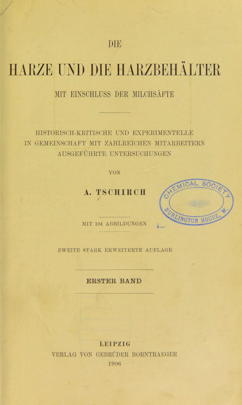 DIE HARZE UND DIE HARZBEHÄLTER MIT EINSCHLUSS DER MILCHSÄFTE HISTORISCH-KRITISCHE UND EXPERIMENTELLE IN GEMEINSCHAFT MIT ZAHLREICHEN MITARBEITERN AUSGEFÜHRTE UNTERSUCHUNGEN VON A. TSCHIßCH / MIT 101 ABBILDUNGEN ZWEITE STARK ERWEITERTE AUFLAGE ERSTER BAND LEIPZIG VERLAG VON GEBRÜDER BORNTRAEGER 1906