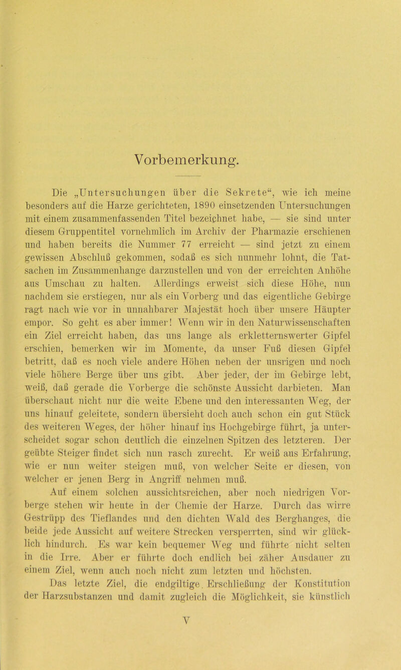 Vorbemerkung. Die „Untersuchungen über die Sekrete“, wie ich meine besonders auf die Harze gerichteten, 1890 einsetzenden Untersuchungen mit einem zusammenfassenden Titel bezeichnet habe, — sie sind unter diesem Gruppentitel vornehmlich im Archiv der Pharmazie erschienen und haben bereits die Nummer 77 erreicht — sind jetzt zu einem gewissen Abschluß gekommen, sodaß es sich nunmehr lohnt, die Tat- sachen im Zusammenhänge darzustellen und von der erreichten Anhöhe aus Umschau zu halten. Allerdings erweist sich diese Höhe, nun nachdem sie erstiegen, nur als ein Vorberg und das eigentliche Gebirge ragt nach wie vor in unnahbarer Majestät hoch über unsere Häupter empor. So geht es aber immer! Wenn wir in den Naturwissenschaften ein Ziel erreicht haben, das uns lange als erkletternswerter Gipfel erschien, bemerken wir im Momente, da unser Fuß diesen Gipfel betritt, daß es noch viele andere Höhen neben der unsrigen und noch viele höhere Berge über uns gibt. Aber jeder, der im Gebirge lebt, weiß, daß gerade die Vorberge die schönste Aussicht darbieten. Man überschaut nicht nur die weite Ebene und den interessanten Weg, der uns hinauf geleitete, sondern übersieht doch auch schon ein gut Stück des weiteren Weges, der höher hinauf ins Hochgebirge führt, ja unter- scheidet sogar schon deutlich die einzelnen Spitzen des letzteren. Der geübte Steiger findet sich nun rasch zurecht. Er weiß aus Erfahrung, wie er nun weiter steigen muß, von welcher Seite er diesen, von welcher er jenen Berg in Angriff nehmen muß. Auf einem solchen aussichtsreichen, aber noch niedrigen Vor- berge stehen wir heute in der Chemie der Harze. Durch das wirre Gestrüpp des Tieflandes und den dichten Wald des Berghanges, die beide jede Aussicht auf weitere Strecken versperrten, sind wir glück- lich hindurch. Es war kein bequemer Weg und führte nicht selten in die Irre. Aber er führte doch endlich bei zäher Ausdauer zu einem Ziel, wenn auch noch nicht zum letzten und höchsten. Das letzte Ziel, die endgiltige. Erschließung der Konstitution der Harzsubstanzen und damit zugleich die Möglichkeit, sie künstlich