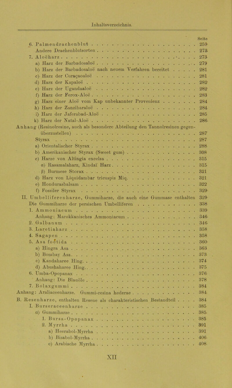 Seite 6. Palmend rachen b lut 259 Andere Drachenblutsorten 273 7. Aloeharz . . . 273 a) Harz der Barbadosaloe . 279 b) Harz der Barbadosaloe nach neuem Verfahren bereitet 281 c) Harz der Curagaoaloe 281 d) Harz der Kapaloe 282 e) Harz der Ugandaaloe 282 f) Harz der Ferox-Aloe 283 g) Harz einer Aloe vom Kap unbekannter Provenienz 284 h) Harz der Zanzibaraloe 284 i) Harz der Jaferabad-Aloe 285 k) Harz der Natal-Aloe 286 Anhang (Resinolresine, auch als besondere Abteilung den Tannolresinen gegen- überzustellen) 287 Styrax 287 a) Orientalischer Styrax 288 b) Amerikanischer Styrax (Sweet gum) 308 c) Harze von Altingia excelsa 315 a) Rasamalaharz, Kindai Harz 315 ß) Burmese Storax 321 d) Harz von Liquidambar tricuspis Miq 321 e) Hondurasbalsam 322 f) Fossiler Styrax 329' II. Umbelliferenharze, Gummiharze, die auch eine Gummase enthalten 329 Die Gummiharze der persischen Umbelliferen 338 1. Ammoniacum 339 Anhang: Marokkanisches Ammoniacum 346' 2. Galbanum 346 3. Laretialiarz 358 4. Sagapen 358 5. Asa foetida 360- a) Hingra Asa 363 b) Bombay Asa 373 c) Kandaharee Hing 374 d) Abushaharee Pling 375 6. Umba-Opopanax 376 Anhang: Die Blauöle 378 7. Bolaxgummi 384 Anhang: Araliaceenharze. Gummi-resina hederae 384 B. Resenharze, enthalten Resene als charakteristischen Bestandteil .... 384 I. Burseraceenharze 385 a) Gummiharze 385- 1. Bursa-Opopanax 385 2. Myrrha 391 a) Heerabol-Myrrha 391 b) Bisabol-Myrrha 406 c) Arabische Myrrha 408