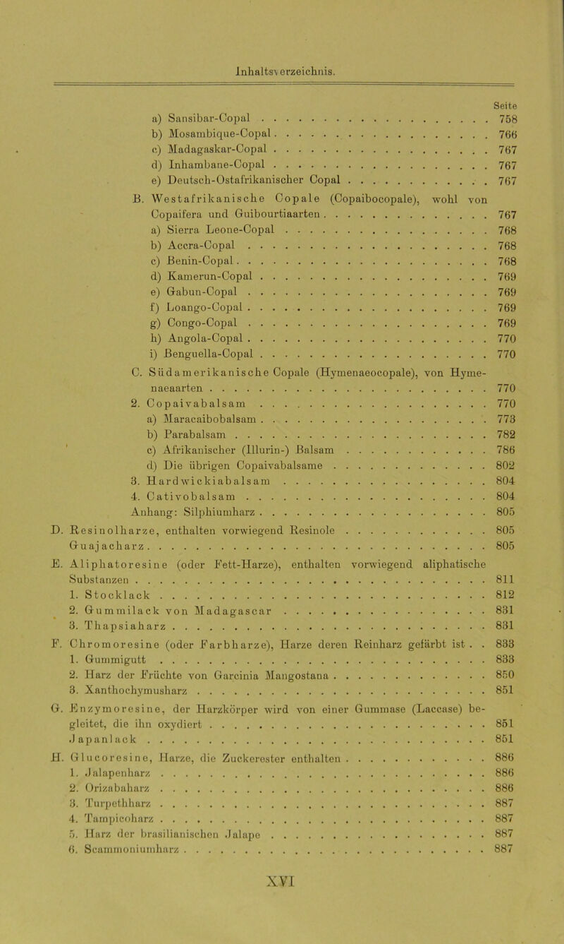 Seite a) Sansibar-Copal 758 b) Mosambique-Copal 766 c) Madagaskar-Copal 767 d) Inhambane-Copal 767 e) Deutsch-Ostafrikanischer Copal 767 B. Westafrikanische Copale (Copaibocopale), wohl von Oopaifera und Guibourtiaarten 767 a) Sierra Leone-Copal 768 b) Accra-Copal 768 c) Benin-Copal 768 d) Kamerun-Copal 769 e) Gabun-Copal 769 f) Loango-Oopal 769 g) Congo-Copal 769 h) Angola-Copal 770 i) Benguella-Copal 770 C. Siidamerikanische Copale (Hymenaeocopale), von Hyrne- naeaarten 770 2. Copaivabalsam 770 a) Maracaibobalsam 773 b) Parabalsam 782 c) Afrikanischer (lllurin-) Balsam 786 d) Die übrigen Copaivabalsame 802 3. Hardwickiabalsam 804 4. Cativobalsam 804 Anhang: Silphiumharz 805 D. Resinolharze, enthalten vorwiegend Resinole 805 Guajacharz 805 E. Aliphatoresine (oder Fett-Harze), enthalten vorwiegend aliphatische Substanzen 811 1. Stocklack 812 2. Gummilack von Madagascar 831 3. Thapsiaharz 831 F. Chromoresine (oder Farbharze), Harze deren Reinharz gefärbt ist . . 833 1. Gummigutt 833 2. Harz der Früchte von Garcinia Mangostana 850 3. Xanthochymusharz 851 G. Enzymoresine, der Harzkörper wird von einer Gummase (Laccase) be- gleitet, die ihn oxydiert 851 .Japanlack 851 H. Glu coresine, Harze, die Zuckerester enthalten 886 1. .Jalapenharz 886 2. Orizabaharz 886 3. Turpethharz 887 4. Tampicoharz 887 5. Harz der brasilianischen dalape 887 6. Scamrnoniumharz 887