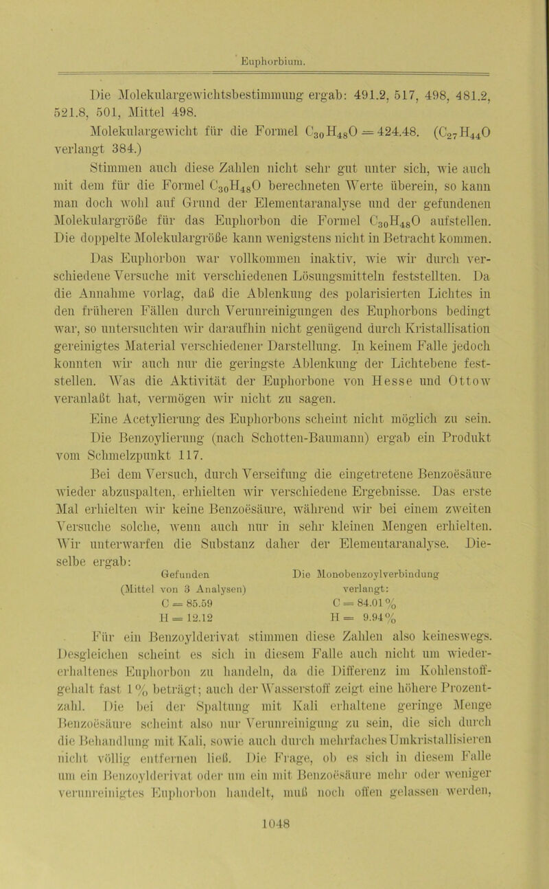 Die Molekulargewichtsbestimmung ergab: 491.2. 517, 498, 481.2, 521.8, 501, Mittel 498. Molekulargewicht für die Formel C30H480 = 424.48. (C27H440 verlangt 384.) Stimmen auch diese Zahlen nicht sehr gut unter sich, wie auch mit dem für die Formel C30H48O berechneten Werte überein, so kann man doch wohl auf Grund der Elementaranalyse und der gefundenen Molekulargröße für das Euphorbon die Formel C30H480 aufstellen. Die doppelte Molekulargröße kann wenigstens nicht in Betracht kommen. Das Euphorbon war vollkommen inaktiv, wie wir durch ver- schiedene Versuche mit verschiedenen Lösungsmitteln feststellten. Da die Annahme vorlag, daß die Ablenkung des polarisierten Lichtes in den früheren Fällen durch Verunreinigungen des Euphorbons bedingt war, so untersuchten wir daraufhin nicht genügend durch Kristallisation gereinigtes Material verschiedener Darstellung. In keinem Falle jedoch konnten wir auch nur die geringste Ablenkung der Lichtebene fest- stellen. Was die Aktivität der Eupkorbone von Hesse und Ottow veranlaßt hat, vermögen wir nicht zu sagen. Eine Acetylierung des Euphorbons scheint nicht möglich zu sein. Die Benzoylierung (nach Schotten-Baumann) ergab ein Produkt vom Schmelzpunkt 117. Bei dem Versuch, durch Verseifung die eingetretene Benzoesäure wieder abzuspalten, erhielten wir verschiedene Ergebnisse. Das erste Mal erhielten wir keine Benzoesäure, während wir bei einem zweiten Versuche solche, wenn auch nur in sehr kleinen Mengen erhielten. Wir unterwarfen die Substanz daher der Elemeutaranalyse. Die- selbe ergab: Gefunden Die Monobenzoylverbindung (Mittel von 3 Analysen) verlangt: C = 85.59 H = 12.12 C= 84.01% H = 9.94% Für ein Benzoylderivat stimmen diese Zahlen also keineswegs. Desgleichen scheint es sich in diesem Falle auch nicht um wieder- erhaltenes Euphorbon zu handeln, da die Differenz im Kohlenstoff- gehalt fast 1% beträgt; auch der Wasserstoff zeigt eine höhere Prozent- zahl. Die bei der Spaltung mit Kali erhaltene geringe Menge Benzoesäure scheint also nur Verunreinigung zu sein, die sich durch die Behandlung mit Kali, sowie auch durch mehrfaches Umkristallisieren nicht völlig entfernen ließ. Die Frage, ob es sich in diesem Falle um ein Benzoylderivat oder um ein mit Benzoesäure mehr oder weniger verunreinigtes Euphorbon handelt, muß noch offen gelassen werden,