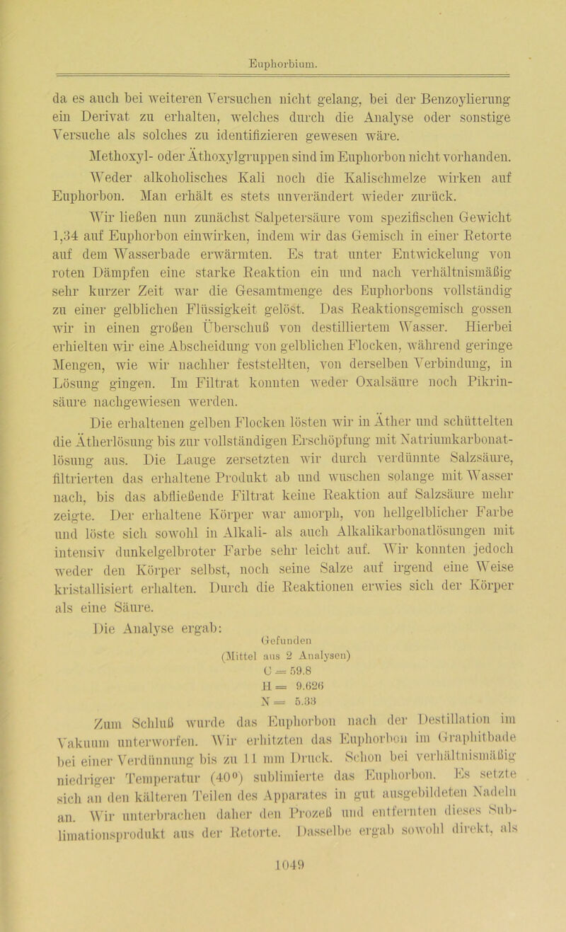 da es auch bei weiteren Versuchen nicht gelang, bei der Benzoylierung ein Derivat zu erhalten, welches durch die Analyse oder sonstige Versuche als solches zu identifizieren gewesen wäre. Methoxyl- oder Äthoxylgruppen sind im Euphorbon nicht vorhanden. Weder alkoholisches Kali noch die Kalisclnnelze wirken auf Euphorbou. Mau erhält es stets unverändert wieder zurück. Wir ließen nun zunächst Salpetersäure vom spezifischen Gewicht 1,34 auf Euphorbon einwirken, indem wir das Gemisch in einer Retorte auf dem Wasserbade erwärmten. Es trat unter Entwickelung von roten Dämpfen eine starke Reaktion ein und nach verhältnismäßig sehr kurzer Zeit war die Gesamtmenge des Euphorbons vollständig zu einer gelblichen Flüssigkeit gelöst. Das Reaktionsgemisch gossen wir in einen großen Überschuß von destilliertem Wasser. Hierbei erhielten wir eine Abscheidung von gelblichen Flocken, während geringe Mengen, wie wir nachher feststel-lten, von derselben Verbindung, in Lösung gingen. Im Filtrat konnten weder Oxalsäure noch Pikrin- säure nachgewiesen werden. Die erhaltenen gelben Flocken lösten wir in Äther und schüttelten die Ätherlösung bis zur vollständigen Erschöpfung mit Natriumkarbonat- lösung aus. Die Lauge zersetzten wir durch verdünnte Salzsäure, filtrierten das erhaltene Produkt ab und wuschen solange mit Wasser nach, bis das abfließende Filtrat keine Reaktion auf Salzsäure mehr zeigte. Der erhaltene Körper war amorph, von hellgelblicher Farbe und löste sich sowohl in Alkali- als auch Alkalikarbonatlösungen mit intensiv dunkelgelbroter Farbe sehr leicht auf. V ir konnten jedoch weder den Körper selbst, noch seine Salze auf irgend eine Weise kristallisiert erhalten. Durch die Reaktionen erwies sich der Körper als eine Säure. Die Analyse ergab: Gefunden (Mittel aus 2 Analysen) U = 59.8 H= 9.626 X = 5.33 Zum Schluß wurde das Euphorbon nach der Destillation im Vakuum unterworfen. Wir erhitzten das Euphorbon im Graphitbade bei einer Verdünnung bis zu 11 mm Druck. Schon bei verhältnismäßig niedriger Temperatur (40°) sublimierte das Euphorbon. Es setzte sich an den kälteren Teilen des Apparates in gut ausgebildeten Nadeln an. Wir unterbrachen daher den Prozeß und entfernten dieses Sub- limationsprodukt aus der Retorte. hisselbe ergab sowohl direkt, als