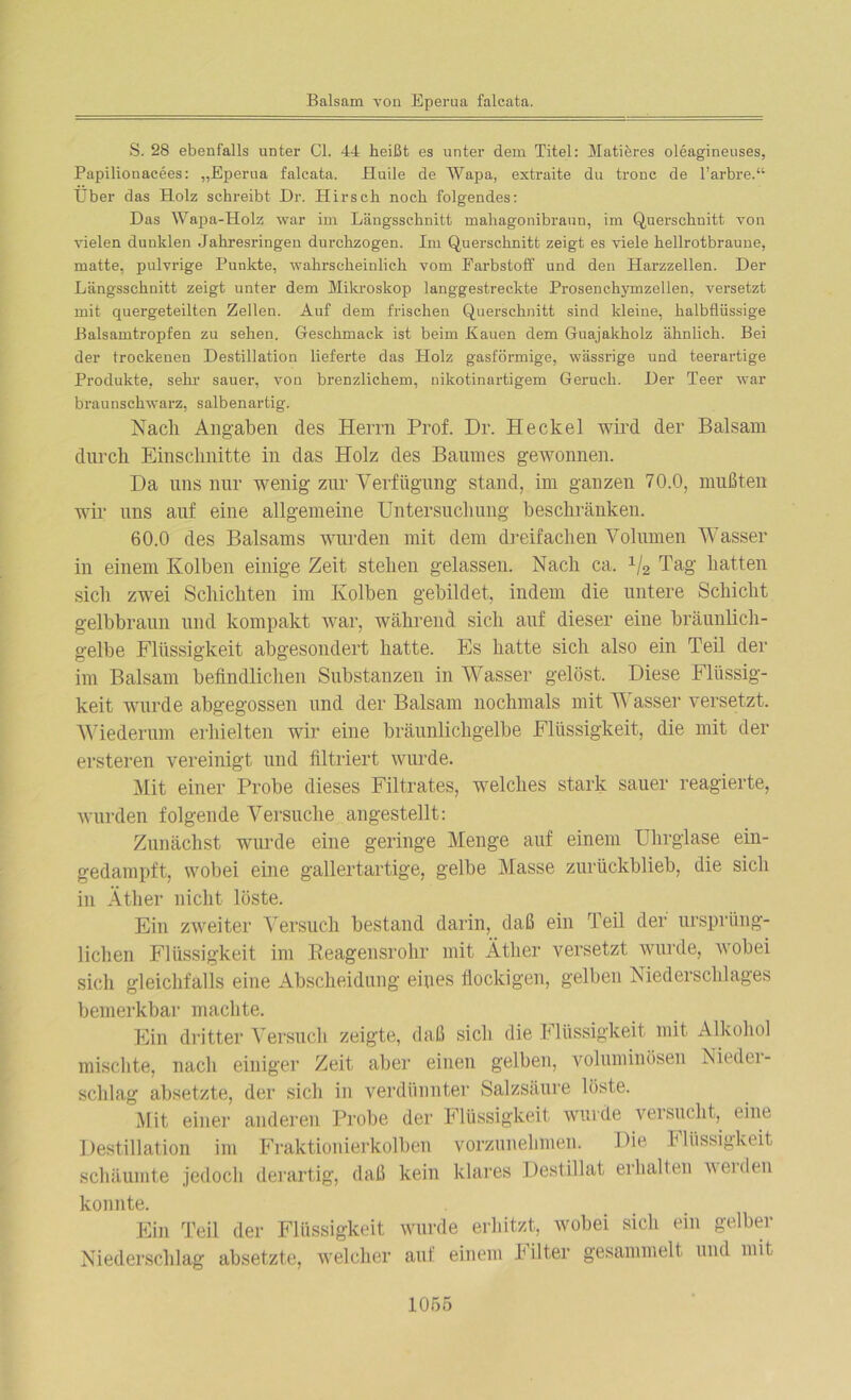 S. 28 ebenfalls unter CI. 44 heißt es unter dem Titel: Matiöres oleagineuses, Papilionacees: „Eperua falcata. Huile de Wapa, extraite du tronc de l’arbre.“ Über das Holz schreibt Dr. Hirsch noch folgendes: Das Wapa-Holz war im Längsschnitt mahagonibraun, im Querschnitt von vielen dunklen Jahresringen durchzogen. Im Querschnitt zeigt es viele hellrotbraune, matte, pulvrige Punkte, wahrscheinlich vom Farbstoff und den Harzzellen. Der Längsschnitt zeigt unter dem Mikroskop langgestreckte Prosenchymzellen, versetzt mit quergeteilten Zellen. Auf dem frischen Querschnitt sind kleine, halbfliissige Balsamtropfen zu sehen. Geschmack ist beim Hauen dem Guajakkolz ähnlich. Bei der trockenen Destillation lieferte das Holz gasförmige, wässrige und teerartige Produkte, sehr sauer, von brenzlichem, nikotinartigem Geruch. Der Teer war braunschwarz, salbenartig. Nach Angaben des Herrn Prof. Dr. He ekel wird der Balsam durch Einschnitte in das Holz des Baumes gewonnen. Da uns nur wenig zur Verfügung stand, im ganzen 70.0, mußten wir uns auf eine allgemeine Untersuchung beschränken. 60.0 des Balsams wurden mit dem dreifachen Volumen Wasser in einem Kolben einige Zeit stehen gelassen. Nach ca. x/2 Tag hatten sich zwei Schichten im Kolben gebildet, indem die untere Schicht gelbbraun und kompakt war, während sich auf dieser eine bräunlich- gelbe Flüssigkeit abgesondert hatte. Es hatte sich also ein Teil der im Balsam befindlichen Substanzen in Wasser gelöst. Diese Flüssig- keit wurde abgegossen und der Balsam nochmals mit Wasser versetzt. Wiederum erhielten wir eine bräunlichgelbe Flüssigkeit, die mit der ersteren vereinigt und filtriert wurde. Mit einer Probe dieses Filtrates, welches stark sauer reagierte, wurden folgende Versuche angestellt: Zunächst wurde eine geringe Menge auf einem Uhrglase ein- gedampft, wobei eine gallertartige, gelbe Masse zurückblieb, die sich in Äther nicht löste. Ein zweiter Versuch bestand darin, daß ein Teil der ursprüng- lichen Flüssigkeit im Beagensrohr mit Äther versetzt wurde, wobei sich gleichfalls eine Abscheidung eines flockigen, gelben Niederschlages bemerkbar machte. Ein dritter Versuch zeigte, daß sich die Flüssigkeit mit Alkohol mischte, nach einiger Zeit aber einen gelben, voluminösen Nieder- schlag absetzte, der sieb in verdünnter Salzsäure löste. Mit einer anderen Probe der Flüssigkeit wurde versucht, eine Destillation im Fraktionierkolben vorzunehmen. Die I Rissigkeit schäumte jedoch derartig, daß kein klares Destillat erhallen weiden konnte. Ein Teil der Flüssigkeit wurde erhitzt, wobei sich ein gelber Niederschlag absetzte, welcher auf einem h ilter gesammelt und mit