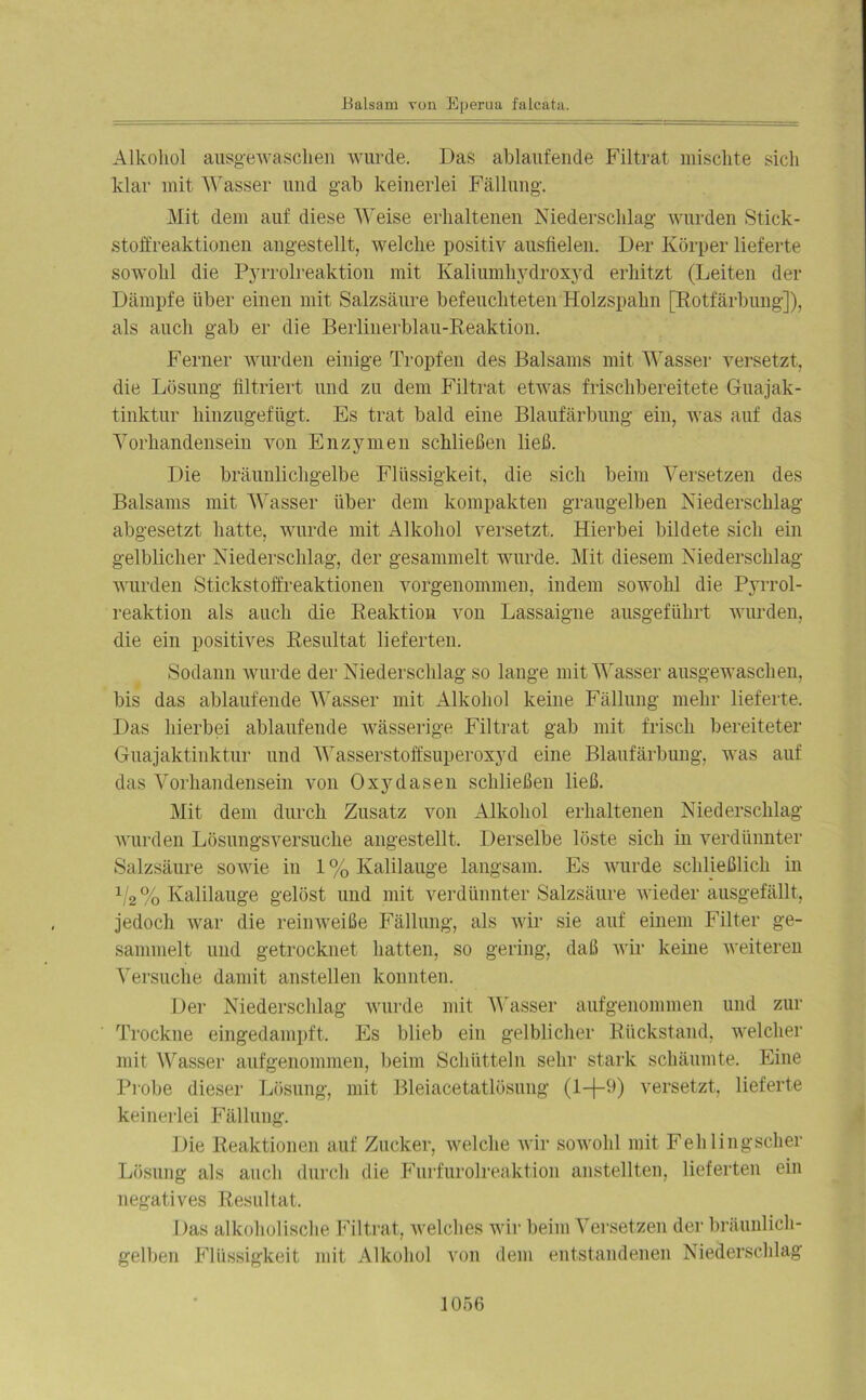 Alkohol ausgewaschen wurde. Das ablaufende Filtrat mischte sich klar mit Wasser und gab keinerlei Fällung. Mit dem auf diese Weise erhaltenen Niederschlag wurden Stick- stoffreaktionen angestellt, welche positiv ausfielen. Der Körper lieferte sowohl die Pyrrolreaktion mit Kaliumhydroxyd erhitzt (Leiten der Dämpfe über einen mit Salzsäure befeuchteten Holzspahn [Kotfärbung]), als auch gab er die Berlinerblau-Reaktion. Ferner wurden einige Tropfen des Balsams mit Wasser versetzt, die Lösung filtriert und zu dem Filtrat etwas frischbereitete Guajak- tinktur hinzugefügt. Es trat bald eine Blaufärbung ein, was auf das Vorhandensein von Enzymen schließen ließ. Die bräunlichgelbe Flüssigkeit, die sich beim Versetzen des Balsams mit Wasser über dem kompakten graugelben Niederschlag abgesetzt hatte, wurde mit Alkohol versetzt. Hierbei bildete sich ein gelblicher Niederschlag, der gesammelt wurde. Mit diesem Niederschlag wurden Stickstoffreaktionen vorgenommen, indem sowohl die Pyrrol- reaktion als auch die Reaktion von Lassaigne ausgeführt wurden, die ein positives Resultat lieferten. Sodann wurde der Niederschlag so lange mit Wasser ausgewaschen, bis das ablaufende Wasser mit Alkohol keine Fällung mehr lieferte. Das hierbei ablaufende wässerige Filtrat gab mit frisch bereiteter Guajaktinktur und Wasserstoffsuperoxyd eine Blaufärbung, was auf das Vorhandensein von Oxyd äsen schließen ließ. Mit dem durch Zusatz von Alkohol erhaltenen Niederschlag wurden Lösungsversuche angestellt. Derselbe löste sich in verdünnter Salzsäure sowie in 1% Kalilauge langsam. Es wurde schließlich in 1/2% Kalilauge gelöst und mit verdünnter Salzsäure wieder ausgefällt, jedoch war die reinweiße Fällung, als wir sie auf einem Filter ge- sammelt und getrocknet hatten, so gering, daß wir keine weiteren Versuche damit anstellen konnten. Der Niederschlag wurde mit Wasser aufgenommen und zur Trockne eingedampft. Es blieb ein gelblicher Rückstand, welcher mit Wasser aufgenommen, beim Schütteln sehr stark schäumte. Eine Probe dieser Lösung, mit Bleiacetatlösung (1+9) versetzt, lieferte keinerlei Fällung. Die Reaktionen auf Zucker, welche wir sowohl mit Fehlingscher Lösung als auch durch die Furfurolreaktion anstellten, lieferten ein negatives Resultat. Das alkoholische Filtrat, welches wir beim Versetzen der bräunlich- gelben Flüssigkeit mit Alkohol von dein entstandenen Niederschlag