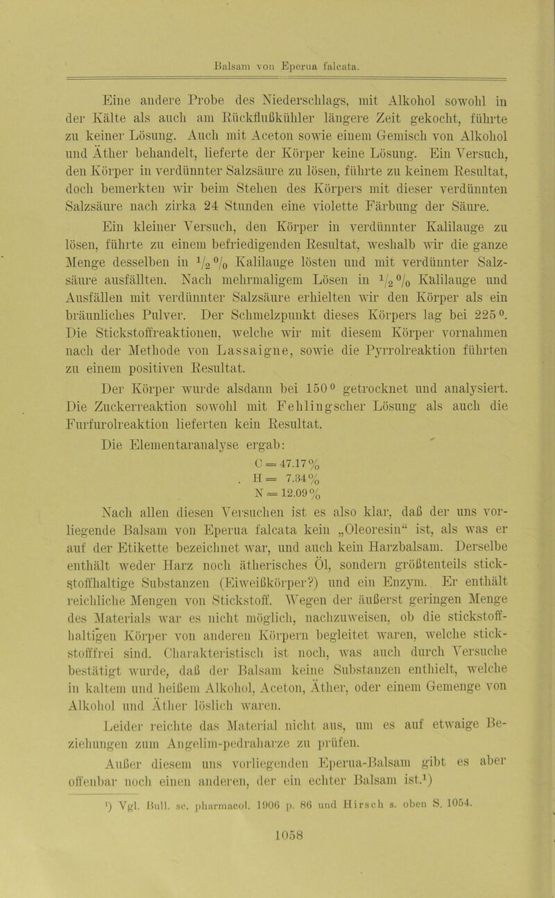 Eine andere Probe des Niederschlags, mit Alkohol sowohl in der Kälte als auch am Rückflußkühler längere Zeit gekocht, führte zu keiner Lösung. Auch mit Aceton sowie einem Gemisch von Alkohol und Äther behandelt, lieferte der Körper keine Lösung. Ein Versuch, den Körper in verdünnter Salzsäure zu lösen, führte zu keinem Resultat, doch bemerkten wir beim Stehen des Körpers mit dieser verdünnten Salzsäure nach zirka 24 Stunden eine violette Färbung der Säure. Ein kleiner Versuch, den Körper in verdünnter Kalilauge zu lösen, führte zu einem befriedigenden Resultat, weshalb wir die ganze Menge desselben in 1/2°/o Kalilauge lösten und mit verdünnter Salz- säure ausfällten. Nach mehrmaligem Lösen in 1/2% Kalilauge und Ausfällen mit verdünnter Salzsäure erhielten wir den Körper als ein bräunliches Pulver. Der Schmelzpunkt dieses Körpers lag bei 225°. Die Stickstoffreaktionen, welche wir mit diesem Körper Vornahmen nach der Methode von Lassaigne, sowie die PjoTolreaktion führten zu einem positiven Resultat. Der Körper wurde alsdann bei 150° getrocknet und analysiert. Die Zuckerreaktion sowohl mit Fehlingscher Lösung als auch die Furfurolreaktion lieferten kein Resultat. Die Elementaranalyse ergab: C = 47.17% . H= 7.34% N = 12.09% Nach allen diesen Versuchen ist es also klar, daß der uns vor- liegende Balsam von Eperua falcata kein „Oleoresin“ ist, als was er auf der Etikette bezeichnet war, und auch kein Harzbalsam. Derselbe enthält weder Harz noch ätherisches Öl, sondern größtenteils stick- stoffhaltige Substanzen (Eiweißkörper?) und ein Enzym. Er enthält reichliche Mengen von Stickstoff. Wegen der äußerst geringen Menge des Materials war es nicht möglich, nachzuweisen, ob die stickstoff- haltigen Körper von anderen Körpern begleitet waren, welche stick- stofffrei sind. Charakteristisch ist noch, was auch durch Versuche bestätigt wurde, daß der Balsam keine Substanzen enthielt, welche in kaltem und heißem Alkohol, Aceton, Äther, oder einem Gemenge von Alkohol und Äther löslich waren. Leider reichte das Material nicht aus, um es auf etwaige Be- ziehungen zum Angelim-pedraharze zu prüfen. Außer diesem uns vorliegenden Eperua-Balsam gibt es aber offenbar noch einen anderen, der ein echter Balsam ist.1) ') Vgl. Bull. sc. pharmacol. 1900 p. 80 und Hirsch s. oben S. 1054.
