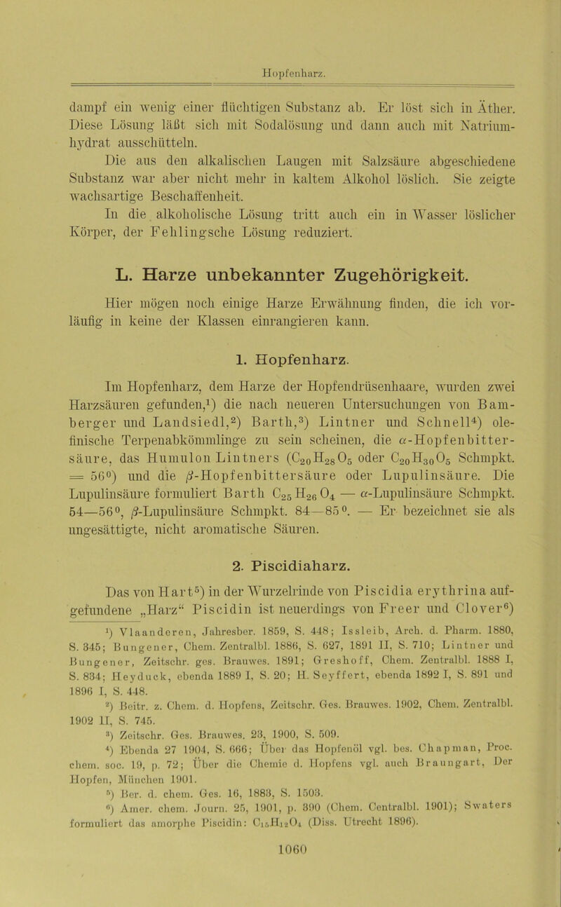 Hopfenharz. dampf ein wenig einer flüchtigen Substanz ab. Er löst sich in Äther. Diese Lösung läßt sich mit Sodalösung und dann auch mit Natrium- hydrat ausschiitteln. Die aus den alkalischen Laugen mit Salzsäure abgeschiedene Substanz war aber nicht mehr in kaltem Alkohol löslich. Sie zeigte wachsartige Beschaffenheit. In die alkoholische Lösung tritt auch ein in Wasser löslicher Körper, der Fehlingsche Lösung reduziert. L. Harze unbekannter Zugehörigkeit. Hier mögen noch einige Harze Erwähnung finden, die ich vor- läufig in keine der Klassen einrangieren kann. 1. Hopfenliarz. Im Hopfenharz, dem Harze der Hopfendrüsenhaare, wurden zwei Harzsäuren gefunden,1) die nach neueren Untersuchungen von Bam- bergen und Landsiedl,2) Barth,3) Lintner und Schnell4) ole- finische Terpenabkömmlinge zn sein scheinen, die a-Hopfenbitter- säure, das Humulon Lintners (C20H28 05 oder C20H3005 Schmpkt. = 56°) und die ß-Hopfenbittersäure oder Lupulinsäure. Die Lupulinsäure formuliert Barth C25H2r)04 — a-Lupulinsäure Schmpkt. 54—56°, ß-Lupulinsäure Schmpkt. 84 — 85°. — Er bezeichnet sie als ungesättigte, nicht aromatische Säuren. 2. Piscidialiarz. Das von Hart5) in der Wurzelrinde von Piscidia erythrina auf- gefundene „Harz“ Piscidin ist neuerdings von Freer und Clover6) 1) Viaanderen, Jahresber. 1859, S. 448; Issleib, Arch. d. Pharm. 1880, S. 345; Bungener, Obern. Zentralbl. 1886, 8. 627, 1891 II, S. 710; Lintner und Bungener, Zeitschr. gcs. Brauwes. 1891; Greshoff, Chem. Zentralbl. 1888 I, S. 834; Heyduck, ebenda 1889 I, S. 20; H. Seyffert, ebenda 1892 I, S. 891 und 1896 I, S. 448. 2) Beitr. z. Chem. d. Hopfens, Zeitschr. Ges. Brauwes. 1902, Chem. Zentralbl. 1902 II, S. 745. 3) Zeitschr. Ges. Brauwes. 23, 1900, S. 509. 4) Ebenda 27 1904, S. 666; Über das Hopfenöl vgl. bes. Chapman, Proc. chem. soc. 19, p. 72; Über die Chemie d. Hopfens vgl. auch Braungart, Der Hopfen, München 1901. r>) Ber. d. chem. Ges. 16, 1883, S. 1503. «) Amer. chem. Journ. 25, 1901, p. 390 (Chem. Centralbl. 1901); Swaters formuliert das amorphe Piscidin: CirAhaCh (Diss. Utrecht 1896).