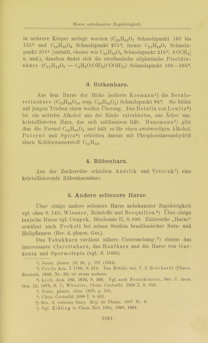 Harze unbekannter Zugehörigkeit. in mehrere Körper zerlegt worden (C2oH2207 Schmelzpunkt 150 bis 155° und C18H1606 Schmelzpunkt 275°, ferner C23H2007 Schmelz- punkt 201° [enthält, ebenso wie C22H1806 Schmelzpunkt 216°, 2 0CH3] u. and.), daneben findet sich die zweibasische aliphatische Piscidin- säure (C11H1207 = C9H80(0H)2(C00H)2) Schmelzpunkt 182—185°. 3. Birkenharz. Aus dem Harze der Birke isolierte Kosmann1) die Betulo- retinsäure (C72H66O10 resp. C36H6605) Schmelzpunkt 94°. Sie bildet auf jungen Trieben einen weißen Überzug. Das Betulin von Lowitz2) ist ein mittelst Alkohol aus der Kinde extrahiertes, aus Äther um- kristallisiertes Harz, das sich sublimieren läßt. Hausmann3) gibt ihm die Formel C36H60O3 und hält es für einen zweiwertigen Alkohol. Paternö und Spica4) erhielten daraus mit Phosphorsäureanhydrid einen Kohlenwasserstoff CnH16. 4. Rübenharz. Aus der Zuckerrübe erhielten Andrlik und Votocek5) eine kris tallisierende Rübenharzsäure. 5. Andere seltenere Harze. Über einige andere seltenere Harze unbekannter Zugehörigkeit vgl. oben S. 145; Wiesner, Rohstoffe und Bocquillon.6) Über einige toxische Harze vgl. Czapek, Biochemie II, S. 698. Zahlreiche „Harze“ erwähnt auch Peckoit bei seinen Studien brasilianischer Nutz- und Heilpflanzen (Ber. d. pharm. Ges.). Das Tabakharz verdient nähere Untersuchung;7) ebenso das interessante Clarettaharz, das Hanfharz und die Harze von Gar- denia und Spermolepis (vgl. S. 1066). ') Journ. pharm. (3) 20, p. 197 (1851). *) CrellsAnn. I 1788, 8.313. Das Betulin von C. J. ßeichardt (Pharm. Zentralh. 1899, Nr. 39) ist etwas anderes. ») Lieb. Ann. 182, 1876, 8. 368. Vgl. auch Franchimont, Ber. d. ehern. Ges. 12, 1879, 8. 7; Wheeler, Chem. Centralbl. 1900 I, 8. 353. 4) Journ. pharm, chiin. 1878, p. 155. r>) Gliern. Centralbl. 1898 I. S. 621. #) Res. d. colonies frang. Rep. de Pharm. 1897 Nr. 8. ) Vgl. Kißling in Chem. Zeit. 1881, 1898, 1901.