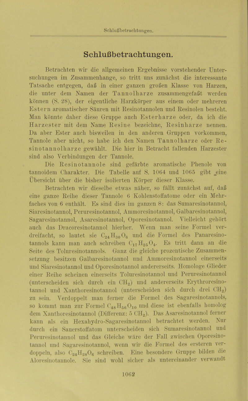 Schlußbetrachtungen. Betrachten wir die allgemeinen Ergebnisse vorstehender Unter- suchungen im Zusammenhänge, so tritt uns zunächst die interessante Tatsache entgegen, daß in einer ganzen großen Klasse von Harzen, die unter dem Namen der Tannolharze zusammengefaßt werden können (S. 28), der eigentliche Harzkörper aus einem oder mehreren Estern aromatischer Säuren mit Resinotannolen und Resinolen besteht. Man könnte daher diese Gruppe auch Esterharze oder, da ich die Harzester mit dem Name Resine bezeichne, Resinharze nennen. Da aber Ester auch bisweilen in den anderen Gruppen Vorkommen, Tannoie aber nicht, so habe ich den Namen Tannolharze oder Re- sinotannolharze gewählt. Die hier in Betracht fallenden Harzester sind also Verbindungen der Tannoie. Die Resinotannole sind gefärbte aromatische Phenole von tannoidem Charakter. Die Tabelle auf S. 1064 und 1065 gibt jeine Übersicht über die bisher isolierten Körper dieser Klasse. Betrachten wir dieselbe etwas näher, so fällt zunächst auf, daß eine ganze Reihe dieser Tannoie 6 Kohlenstoffatome oder ein Mehr- faches von 6 enthält. Es sind dies im ganzen 8: das Sumaresinotannol, Siaresinotannol, Peruresinotannol, Ammoresinotannol, Galbaresinotannol, Sagaresinotannol, Asaresinotannol, Oporesinotannol. Vielleicht gehört auch das Dracoresinotannol hierher. Wenn man seine Formel ver- dreifacht, so lautet sie C24H30O6 und die Formel des Panaresino- tannols kann man auch schreiben C17H25 04. Es tritt dann an die Seite des Toluresinotannols. Ganz die gleiche prozentische Zusammen- setzung besitzen Galbaresinotannol und Ammoresinotannol einerseits und Siaresinotannol und Oporesinotannol andererseits. Homologe Glieder einer Reihe scheinen einerseits Toluresinotannol und Peruresinotannol (unterscheiden sich durch ein CH2) und andererseits Erythroresino- tannol und Xantlioresinotannol (unterscheiden sich durch drei CH2) zu sein. Verdoppelt man ferner die Formel des Sagaresinotannols, so kommt man zur Formel C48H66O10 und diese ist ebenfalls homolog dem Xantlioresinotannol (Differenz: 5 CH2). Das Asaresinotannol ferner kann als ein Hexahydro-Sagaresinotannol betrachtet werden. Nur durch ein Sauerstoffatom unterscheiden sich Sumaresinotannol und Peruresinotannol und das Gleiche wäre der Fall zwischen Oporesino- tannol mul Sagaresinotannol, wenn wir die Formel des ersteren ver- doppeln, also ('24^2806 schreiben. Eine besondere Gruppe bilden die Aloresinotannole. Sie sind wohl sicher als untereinander verwandt