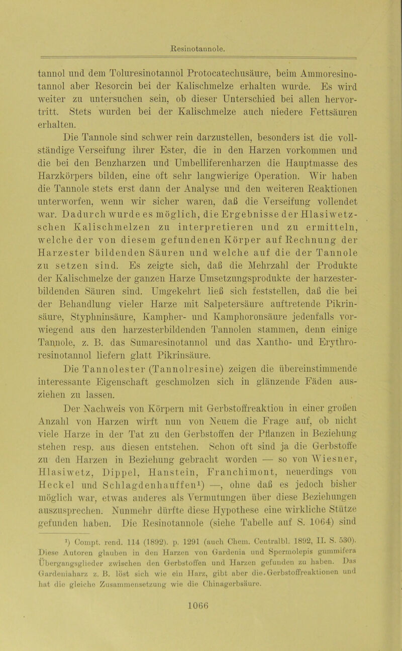 tannol und dem Toluresinotannol Protocatechusäure, beim Ammoresino- tannol aber Resorcin bei der Kalischmelze erhalten wurde. Es wird weiter zu untersuchen sein, ob dieser Unterschied bei allen hervor- tritt. Stets wurden bei der Kalischmelze auch niedere Fettsäuren erhalten. Die Tannoie sind schwer rein darzustellen, besonders ist die voll- ständige Verseifung ihrer Ester, die in den Harzen Vorkommen und die bei den Benzharzen und Umbelliferenharzen die Hauptmasse des Harzkörpers bilden, eine oft sehr langwierige Operation. Wir haben die Tannoie stets erst dann der Analyse und den weiteren Reaktionen unterworfen, wenn wir sicher waren, daß die Verseifung vollendet war. Dadurch wurde es möglich, die Ergebnisse der Hlasiwetz- schen Kalischmelzen zu interpretieren und zu ermitteln, welche der von diesem gefundenen Körper auf Rechnung der Harzester bildenden Säuren und welche auf die der Tannoie zu setzen sind. Es zeigte sich, daß die Mehrzahl der Produkte der Kalischmelze der ganzen Harze Umsetzungsprodukte der harzester- bildenden Säuren sind. Umgekehrt ließ sich feststellen, daß die bei der Behandlung vieler Harze mit Salpetersäure auftretende Pikrin- säure, Stypkninsäure, Kampher- und Kamplioronsäure jedenfalls vor- wiegend aus den harzesterbildenden Tannoien stammen, denn einige Tannoie, z. B. das Sumaresinotannol und das Xantho- und Erytliro- resinotannol liefern glatt Pikrinsäure. Die Tannolester (Tannolresine) zeigen die übereinstimmende interessante Eigenschaft geschmolzen sich in glänzende Fäden aus- ziehen zu lassen. Der Nachweis von Körpern mit Gerbstoffreaktion in einer großen Anzahl von Harzen wirft nun von Neuem die Frage auf, ob nicht viele Harze in der Tat zu den Gerbstoffen der Pflanzen in Beziehung stehen resp. aus diesen entstehen. Schon oft sind ja die Gerbstoffe zu den Harzen in Beziehung gebracht worden — so von Wiesner, Hlasiwetz, Dippel, Haustein, Franchimont, neuerdings von Heckei und Schlagdenhauffen1) —, ohne daß es jedoch bisher möglich war, etwas anderes als Vermutungen über diese Beziehungen auszusprechen. Nunmehr dürfte diese Hypothese eine wirkliche Stütze gefunden haben. Die Resinotannole (siehe Tabelle auf S. 1064) sind i) Compt. rend. 114 (18!)2). p. 1291 (auch Chem. Centralbl. 1892, II. S. 530). Diese Autoren glauben in den Harzen von Gardenia und Spermolepis gummiiera Übergangsglieder zwischen den Gerbstoffen und Harzen gefunden zu haben. Das Gardeniabarz z. B. löst sich wie ein Harz, gibt aber die.Gerbstoffreaktionen und hat flie gleiche Zusammensetzung wie die Chinagerbsäure.
