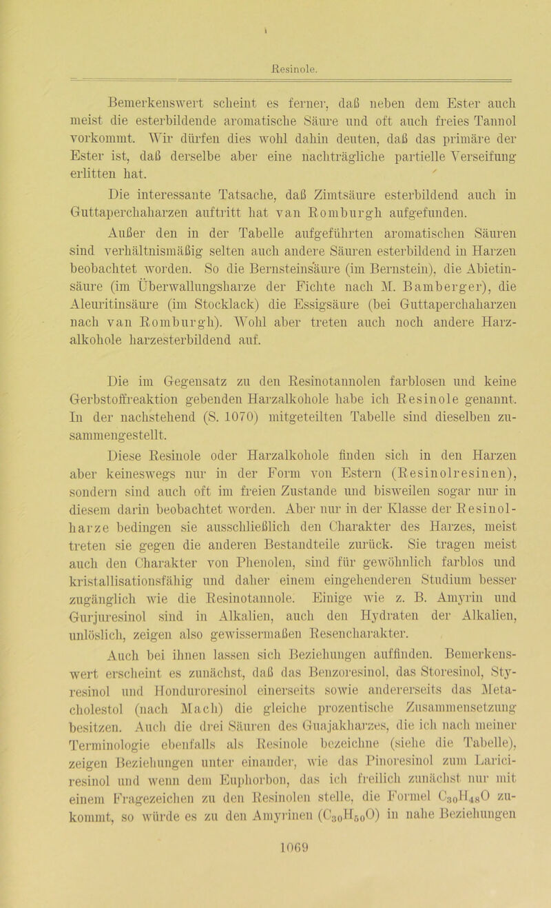 I .Resinole. Bemerkenswert scheint es ferner, daß neben dem Ester auch meist die esterbildende aromatische Säure und oft auch freies Taunol vorkommt. Wir dürfen dies wohl dahin deuten, daß das primäre der Ester ist, daß derselbe aber eine nachträgliche partielle Verseifung erlitten hat. Die interessante Tatsache, daß Zimtsäure esterbildend auch iu Guttaperchaharzen auftritt hat van Romburgh. aufgefunden. Außer den in der Tabelle aufgeführten aromatischen Säuren sind verhältnismäßig selten auch andere Säuren esterbildend in Harzen beobachtet worden. So die Bernsteinsaure (im Bernstein), die Abietin- säure (im Überwallungsharze der Fichte nach M. Bamberger), die Aleuritinsäure (im Stocklack) die Essigsäure (bei Guttaperchaharzen nach van Romburgh). Wohl aber treten auch noch andere Harz- alkohole harzesterbildend auf. Die im Gegensatz zu den Resinotannoleu farblosen und keine Gerbstoffreaktion gebenden Harzalkohole habe ich Resinole genannt. In der nachstehend (S. 1070) mitgeteilten Tabelle sind dieselbeu zu- sammengestellt. Diese Resinole oder Harzalkohole finden sich in den Harzen aber keineswegs nur in der Form von Estern (Resinolresinen), sondern sind auch oft im freien Zustande und bisweilen sogar nur in diesem darin beobachtet worden. Aber nur in der Klasse der Resinol- harze bedingen sie ausschließlich den Charakter des Harzes, meist treten sie gegen die anderen Bestandteile zurück. Sie tragen meist auch den Charakter von Phenolen, sind für gewöhnlich farblos und kristallisationsfähig und daher einem eingehenderen Studium besser zugänglich wie die Resinotannole. Einige wie z. B. Amyrin und Gurjuresinol sind in Alkalien, auch den Hydraten der Alkalien, unlöslich, zeigen also gewissermaßen Resenclnirakter. Auch bei ihnen lassen sich Beziehungen auffinden. Bemerkens- wert erscheint es zunächst, daß das Benzoresinol, das Storesinol, Sty- resinol und Honduroresinol einerseits sowie andererseits das Meta- cholestol (nach Mach) die gleiche prozentische Zusammensetzung besitzen. Audi die drei Säuren des Guajakharzes, die ich nach meiner Terminologie ebenfalls als Resinole bezeichne (siehe die Tabelle), zeigen Beziehungen unter einander, wie das Pinoresinol zum Larici- resinol und wenn dem Euphorbon, das ich freilich zunächst nur mit einem Fragezeichen zu den Resinolen stelle, die Formel C:j0H48O zu- kommt, so würde es zu den Amyrinen (C3oH600) in nahe Beziehungen