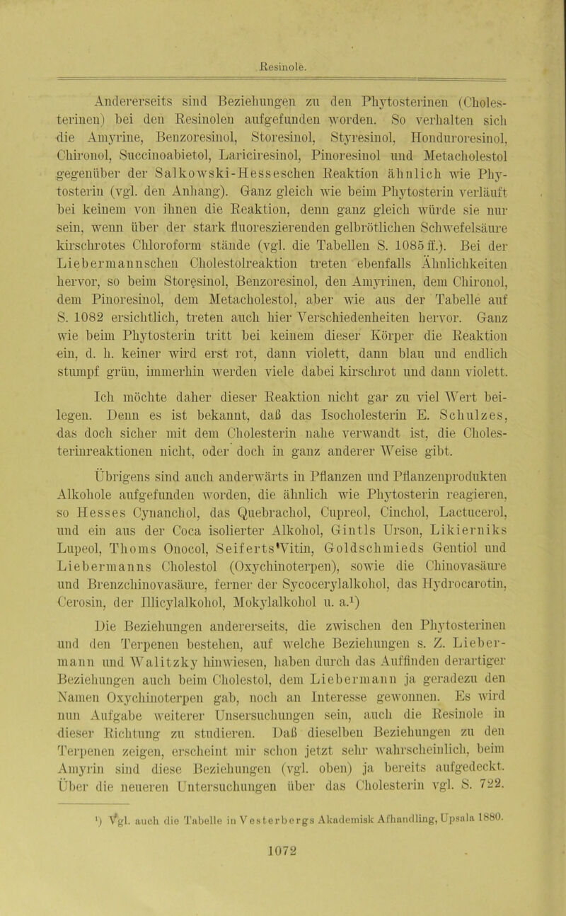 Andererseits sind Beziehungen zu den Pliytosterinen (Choles- terinen) bei den Resinolen anfgefunden worden. So verhalten sich die Amyrine, Benzoresinol, Storesinol, Styresinol, Honduroresinol, Chironol, Succinoabietol, Lariciresinol, Pinoresinol und Metacholestol gegenüber der Salkowski-Hesseschen Reaktion ähnlich wie Phy- tosterin (vgl. den Anhang). Ganz gleich wie beim Phytosterin verläuft bei keinem von ihnen die Reaktion, denn ganz gleich würde sie nur sein, wenn über der stark fluoreszierenden gelbrötlichen Schwefelsäure kirschrotes Chloroform stände (vgl. die Tabellen S. 1085 ff.). Bei der Liebermannschen Cholestolreaktion treten ebenfalls Ähnlichkeiten hervor, so beim Storesinol, Benzoresinol, den Amyrinen, dem Chironol, dem Pinoresinol, dem Metacholestol, aber wie aus der Tabelle auf S. 1082 ersichtlich, treten auch hier Verschiedenheiten hervor. Ganz wie beim Phytosterin tritt bei keinem dieser Körper die Reaktion ein, d. h. keiner wird erst rot, dann violett, dann blau und endlich stumpf grün, immerhin werden viele dabei kirschrot und dann violett. Ich möchte daher dieser Reaktion nicht gar zu viel Wert bei- legen. Denn es ist bekannt, daß das Isocholesterin E. Schulz es, das doch sicher mit dem Cholesterin nahe verwandt ist, die Choles- terinreaktionen nicht, oder doch in ganz anderer Weise gibt. Übrigens sind auch anderwärts in Pflanzen und Pflanzenprodukten Alkohole anfgefunden worden, die ähnlich wie Phytosterin reagieren, so Hesses Cynanchol, das Quebrachol, Cupreol, Cinchol, Lactucerol, und ein aus der Coca isolierter Alkohol, Gintls Urson, Likierniks Lupeol, Thoms Onocol, SeifertsWitin, Goldschmieds Gentiol und Liebermanns Cliolestol (Oxychinoterpen), sowie die Chinovasäure und Brenzchinovasäure, ferner der Sycocerylalkohol, das Hydrocarotin, Cerosin, der Illicylalkohol, Mokylalkohol u. a.1) Die Beziehungen andererseits, die zwischen den Pliytosterinen und den Terpenen bestehen, auf welche Beziehungen s. Z. Lieber- mann und Walitzky himviesen, haben durch das Auffinden derartiger Beziehungen auch beim Cliolestol, dem Liebermann ja geradezu den Namen Oxychinoterpen gab, noch an Interesse gewonnen. Es wird nun Aufgabe weiterer Unsersuchungen sein, auch die Resinole in dieser Richtung zu studieren. Daß dieselben Beziehungen zu den Terpenen zeigen, erscheint mir schon jetzt sehr wahrscheinlich, beim Amyrin sind diese Beziehungen (vgl. oben) ja bereits aufgedeckt. Über die neueren Untersuchungen über das Cholesterin vgl. S. 722. ') Vgl. auch die Tabelle in Vesterbergs Akademisk Afhandling, Upsala 1880.