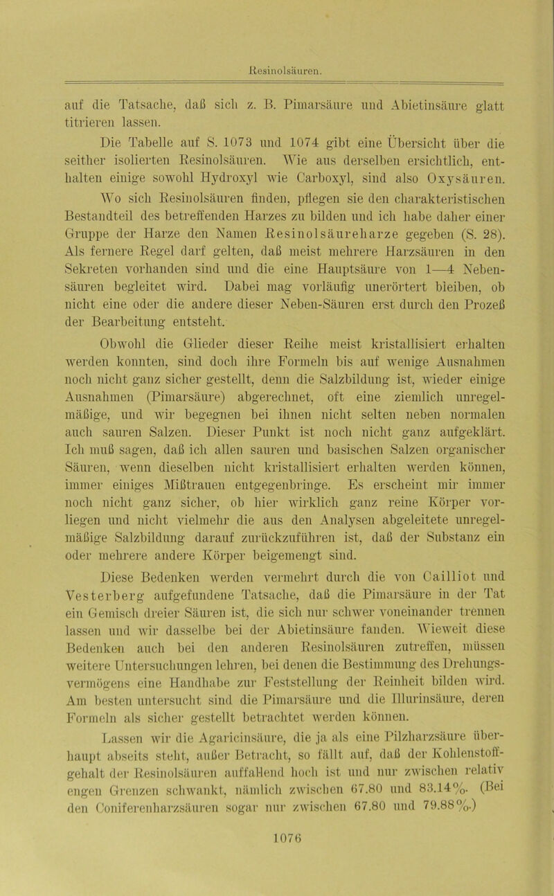 auf die Tatsache, daß sich z. B. Pimarsäure. und Abietinsäure glatt titrieren lassen. Die Tabelle auf S. 1073 und 1074 gibt eine Übersicht über die seither isolierten Resinolsäuren. Wie aus derselben ersichtlich, ent- halten einige sowohl Hydroxyl wie Carboxyl, sind also Oxysäuren. Wo sich Resinolsäuren finden, pflegen sie den charakteristischen Bestandteil des betreffenden Harzes zu bilden und ich habe daher einer Gruppe der Harze den Namen Resinolsäureharze gegeben (S. 28). Als fernere Regel darf gelten, daß meist mehrere Harzsäuren in den Sekreten vorhanden sind und die eine Hauptsäure von 1—4 Neben- säuren begleitet wird. Dabei mag vorläufig unerörtert bleiben, ob nicht eine oder die andere dieser Neben-Sänren erst durch den Prozeß der Bearbeitung entsteht. Obwohl die Glieder dieser Reihe meist kristallisiert erhalten werden konnten, sind doch ihre Formeln bis auf wenige Ausnahmen noch nicht ganz sicher gestellt, denn die Salzbildung ist, wieder einige Ausnahmen (Pimarsäure) abgerechnet, oft eine ziemlich unregel- mäßige, und wir begegnen bei ihnen nicht selten neben normalen auch sauren Salzen. Dieser Punkt ist noch nicht ganz aufgeklärt. Ich muß sagen, daß ich allen sauren und basischen Salzen organischer Säuren, wenn dieselben nicht kristallisiert erhalten werden können, immer einiges Mißtrauen entgegenbringe. Es erscheint mir immer noch nicht ganz sicher, ob hier wirklich ganz reine Körper vor- liegen und nicht vielmehr die aus den Analysen abgeleitete unregel- mäßige Salzbildung darauf zurückzuführen ist, daß der Substanz ein oder mehrere andere Körper beigemengt sind. Diese Bedenken werden vermehrt durch die von Cailliot und Vesterberg aufgefundene Tatsache, daß die Pimarsäure in der Tat ein Gemisch dreier Säuren ist, die sich nur schwer voneinander trennen lassen und wir dasselbe bei der Abietinsäure fanden. V ieweit diese Bedenken auch bei den anderen Resinolsäuren zutreffen, müssen weitere Untersuchungen lehren, bei denen die Bestimmung des Drehungs- vermögens eine Handhabe zur Feststellung der Reinheit bilden wird. Am besten untersucht sind die Pimarsäure und die Illurinsäure, deren Formeln als sicher gestellt betrachtet werden können. Lassen wir die Agaricinsäure, die ja als eine Pilzharzsäure über- haupt abseits steht, außer Betracht, so fällt auf, daß der Kohlenstoff- gehalt der Resinolsäuren auffallend hoch ist und nur zwischen relativ engen Grenzen schwankt, nämlich zwischen 67.80 und 83.14%. (Bei den Coniferenharzsäuren sogar nur zwischen 67.80 und 79.88%.)