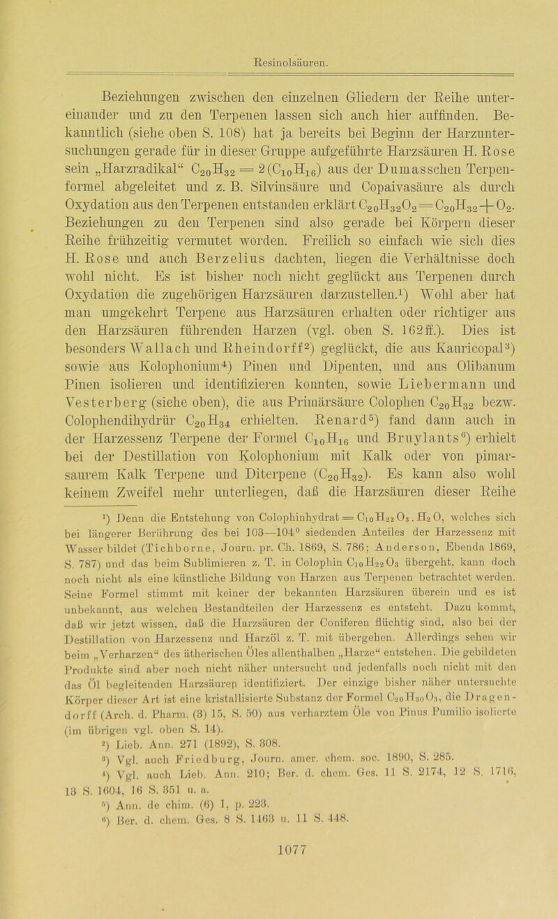 Beziehungen zwischen den einzelnen Gliedern der Reihe unter- einander und zu den Terpenen lassen sich auch hier auffinden. Be- kanntlich (siehe oben S. 108) hat ja bereits bei Beginn der Harzunter- suchungen gerade für in dieser Gruppe aufgeführte Harzsäuren H. Rose sein „Harzradikal“ C2oH32 = 2(C10H16) aus der Dumasschen Terpen- formel abgeleitet und z. B. Silvinsäure und Copaivasäure als durch Oxydation aus den Terpenen entstanden erklärt C2oH3202 = C2oH32-|-02. Beziehungen zu den Terpenen sind also gerade bei Körpern dieser Reihe frühzeitig vermutet worden. Freilich so einfach wie sich dies H. Rose und auch Berzelius dachten, liegen die Verhältnisse doch wohl nicht. Es ist bisher noch nicht geglückt aus Terpenen durch Oxydation die zugehörigen Harzsäuren darzustellen.1) Wohl aber hat man umgekehrt Terpene aus Harzsäuren erhalten oder richtiger aus den Harzsäuren führenden Harzen (vgl. oben S. 162ff.). Dies ist besonders Wallach und Rheindorff2) geglückt, die aus Kauricopal3) sowie aus Kolophonium4) Pinen und Dipenten, und aus Olibanum Pinen isolieren und identifizieren konnten, sowie Liebermann und Vesterberg (siehe oben), die aus Primärsäure Colophen C20H32 bezw. Colophendihydrür C2oH34 erhielten. Renard5) fand dann auch in der Harzessenz Terpene der Formel C10H16 und Bruylants0) erhielt bei der Destillation von Kolophonium mit Kalk oder von pimar- saurem Kalk Terpene und Diterpene (C20H32). Es kann also wohl keinem Zweifel mehr unterliegen, daß die Harzsäuren dieser Reihe !) Renn die Entstehung von Colophinhydrat = C10H22 O3. H2 0, welches sich bei längerer Berührung des bei 103—104° siedenden Anteiles der Harzessenz mit Wasser bildet (Tichborne, Journ. pr. Ch. 1869, S. 786; Anderson, Ebenda 1869, S. 787) und das beim Sublimieren z. T. in Colophin C10H22O3 übergeht, kann doch noch nicht als eine künstliche Bildung von Harzen aus Terpenen betrachtet werden. Seine Formel stimmt mit keiner der bekannten Harzsäuren überein und es ist unbekannt, aus welchen Bestandteilen der Harzessenz es entsteht. Dazu kommt, daß wir jetzt wissen, daß die Harzsäuren der Coniferen flüchtig sind, also bei der Destillation von Harzessenz und Harzöl z. T. mit übergehen. Allerdings sehen wir beim „Verharzen“ des ätherischen Öles allenthalben „Harze“ entstehen. Die gebildeten Produkte sind aber noch nicht näher untersucht und jedenfalls noch nicht mit den das Öl begleitenden Harzsäurep identifiziert. Der einzige bisher näher untersuchte Körper dieser Art ist eine kristallisierte Substanz der Formel C20H30O3, die Dragen- dorff (Arch. d. Pharm. (3) 15, S. 50) aus verharztem Öle von Pinus Pumilio isolierte (im übrigen vgl. oben S. 14). *) Lieb. Ann. 271 (1892), S. 308. 3) Vgl. auch Friedburg, Journ. araer. ehern, soc. 1890, S. 285. ■») Vgl. auch Lieb. Ann. 210; Ber. d. cliem. Ges. 11 S. 2174, 12 S. 1716, 13 S. 1604, 16 S. 351 u. a. r>) Ann. de chim. (6) 1, p. 223. ») Ber. d. chcm. Ges. 8 S. 1163 11. 11 S. 448.