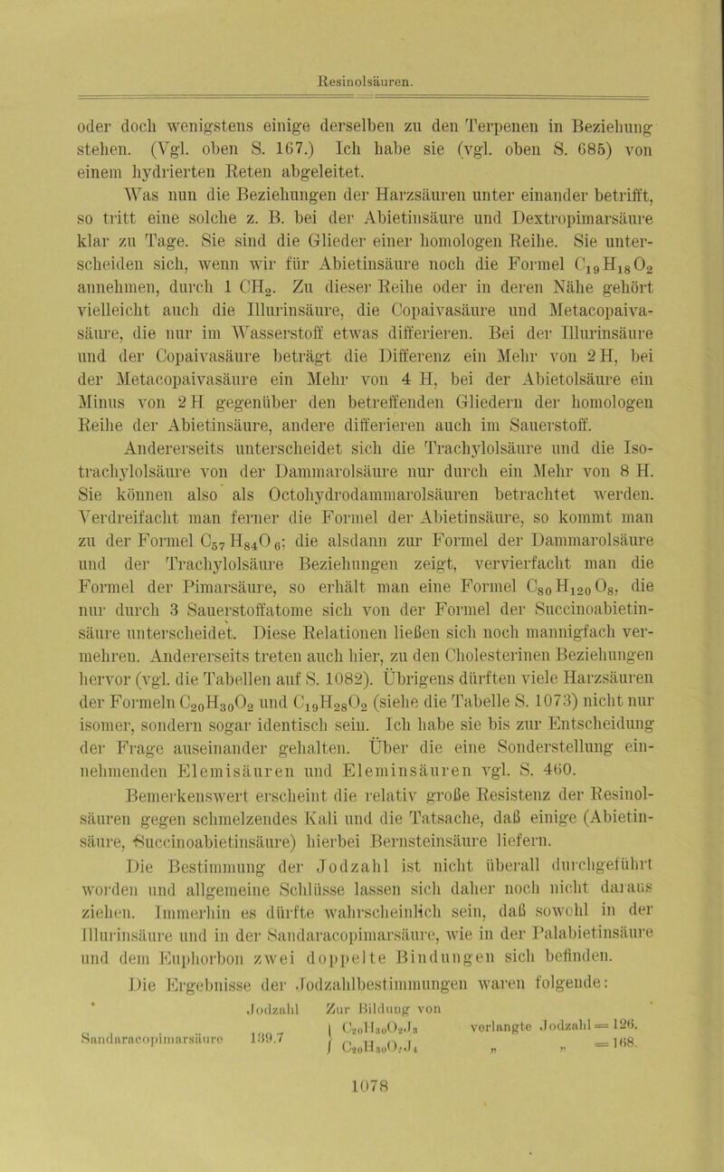oder doch wenigstens einige derselben zu den Terpenen in Beziehung stehen. (Vgl. oben S. 167.) Ich habe sie (vgl. oben S. 685) von einem hydrierten Beten abgeleitet. Was nun die Beziehungen der Harzsäuren unter einander betrifft, so tritt eine solche z. B. bei der Abietinsäure und Dextropimarsäure klar zu Tage. Sie sind die Glieder einer homologen Reihe. Sie unter- scheiden sich, wenn wir für Abietinsäure noch die Formel C19H1802 annehmen, durch 1 CH2. Zu diese]' Reihe oder in deren Nähe gehört vielleicht auch die Illurinsäure, die Copaivasäure und Metacopaiva- säure, die nur im Wasserstoff etwas differieren. Bei der Illurinsäure und der Copaivasäure beträgt die Differenz ein Mehr von 2H, bei der Metacopaivasäure ein Mehr von 4 H, bei der Abietolsäure ein Minus von 2H gegenüber den betreffenden Gliedern der homologen Reihe der Abietinsäure, andere differieren auch im Sauerstoff. Andererseits unterscheidet sich die Trachylolsäure und die Iso- trachylolsäure von der Dammarolsäure nur durch ein Mehr von 8 H. Sie können also als Octohydrodammarolsäuren betrachtet werden. Verdreifacht man ferner die Formel der Abietinsäure, so kommt man zu der Formel C57 H840 6; die alsdann zur Formel der Dammarolsäure und der Trachylolsäure Beziehungen zeigt, vervierfacht man die Formel der Pimarsäure, so erhält man eine Formel C80H120O8, die nur durch 3 Sauerstoffatome sich von der Formel der Succinoabietin- säure unterscheidet. Diese Relationen ließen sich noch mannigfach ver- mehren. Andererseits treten auch hier, zu den Cholesterinen Beziehungen hervor (vgl. die Tabellen auf S. 1082). Übrigens dürften viele Harzsäuren der Formeln C20H30O2 und C19H28 02 (siehe die Tabelle S. 1073) nicht nur isomer, sondern sogar identisch sein. Ich habe sie bis zur Entscheidung der Frage auseinander gehalten. Über die eine Sonderstellung ein- nehmenden Elemisäuren und Eleminsäuren vgl. S. 460. Bemerkenswert erscheint die relativ große Resistenz der Resinol- säuren gegen schmelzendes Kali und die Tatsache, daß einige (Abietiu- säure, Buccinoabietinsäure) hierbei Bernsteinsäure liefern. Die Bestimmung der Jodzahl ist nicht überall durchgeführt worden und allgemeine Schlüsse lassen sich daher noch nicht daraus ziehen. Immerhin es dürfte wahrscheinlich sein, daß sowohl in der Illurinsäure und in der Sandaracopimarsäure, wie in der Palabietinsäure und dem Euphorbon zwei doppelte Bindungen sich befinden. Die Ergebnisse der Jodzahlbestimmungen waren folgende: Jodzahl Zur Bilduug von ( CüoHaoOgJa verlangte Jodzahl=126. / CMH,00,J* „ „ —1«8- Sandaracopimarsäure 139.7