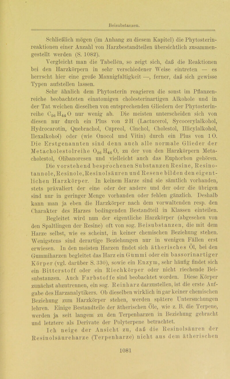 Beisubstanzen. Schließlich mögen (im Anhang zu diesem Kapitel) die Phytosterin- reaktionen einer Anzahl von Harzbestandteilen übersichtlich zusammen- gestellt werden (S. 1082). Vergleicht man die Tabellen, so zeigt sich, daß die Reaktionen bei den Harzkörpern in sehr verschiedener Weise eintreten — es herrscht hier eine große Mannigfaltigkeit —, ferner, daß sich gewisse Typen aufstellen lassen. Sehr ähnlich dem Phytosterin reagieren die sonst im Pflanzen- reiche beobachteten einatomigen cholesterinartigen Alkohole und in der Tat weichen dieselben von entsprechenden (Miedern der Phytosterin- reihe C26 H44 0 nur wenig ab. Die meisten unterscheiden sich von diesen nur durch ein Plus von 2H (Lactucerol, Sycocerylalkohol, Hydrocarotin, Quebrachol, Cupreol, Cincliol, Cholestol, Illicylalkohol, Ilexalkohol) oder (wie Onocol und Vitin) durch ein Plus von 10. Die Erstgenannten sind denn auch alle normale Glieder der Metacholestolreihe 026 H46 0, zu der von den Harzkörpern Meta- cholestol, Olibanoresen und vielleicht auch das Euphorbon gehören. Die vorstehend besprochenen Substanzen Resine, Resino- tannole,Resinole,Resinolsäuren und Resene bilden den eigent- lichen Harzkörper. In keinem Harze sind sie sämtlich vorhanden, stets prävaliert der eine oder der andere und der oder die übrigen sind nur in geringer Menge vorhanden oder fehlen gänzlich. Deshalb kann man ja eben die Harzkörper nach dem vorwaltenden resp. den Charakter des Harzes bedingenden Bestandteil in Klassen einteilen. Begleitet wird nun der eigentliche Harzkörper (abgesehen von den Spaltlingen der Resine) oft von sog. Beisubstanzen, die mit dem Harze selbst, wie es scheint, in keiner chemischen Beziehung stehen. Wenigstens sind derartige Beziehungen nur in wenigen Fällen erst erwiesen. In den meisten Harzen findet sich ätherisches Öl, beiden Gummiharzen begleitet das Harz ein Gummi oder ein bassor in artiger Körper (vgl. darüber S. 330), sowie ein Enzym, sehr häufig findet sich ein Bitterstoff oder ein Riechkörper oder nicht riechende Bei- substanzen. Auch Farbstoffe sind beobachtet worden. Diese Körper zunächst abzutrennen, ein sog. Reinharz darzustellen, ist die erste Auf- gabe des Harzanalytikers. Ob dieselben wirklich in gar keiner chemischen Beziehung zum Harzkörper stehen, werden spätere Untersuchungen lehren. Einige Bestandteile der ätherischen öle, wie z. B. die Terpene, werden ja seit langem zu den Terpenharzen in Beziehung gebracht und letztere als Derivate der Polyterpene betrachtet. Ich neige der Ansicht zu, daß die Resinolsäuren der