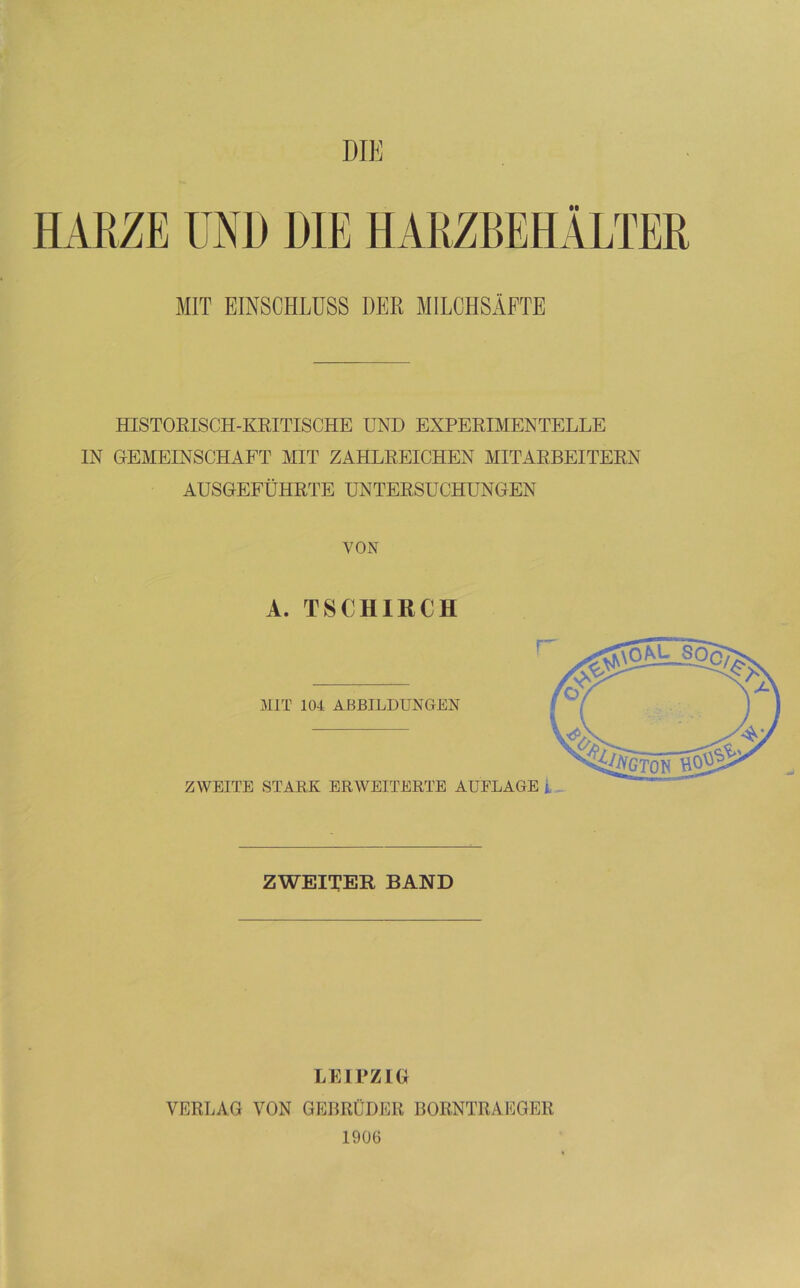 DIE HARZE UND HIE HARZBEHÄLTER MIT EINSCHLUSS DER MILCHSÄFTE HISTORISCH-KRITISCHE UND EXPEEIMENTELLE IN GEMEINSCHAFT MIT ZAHLEEICHEN MITAEBEITEEN AUSGEFÜHETE UNTEESUCHUNGEN VON A. TSCHIRCH ZWEITER BAND LEIPZIG VERLAG VON GEBRÜDER BORNTRAEGER 1906