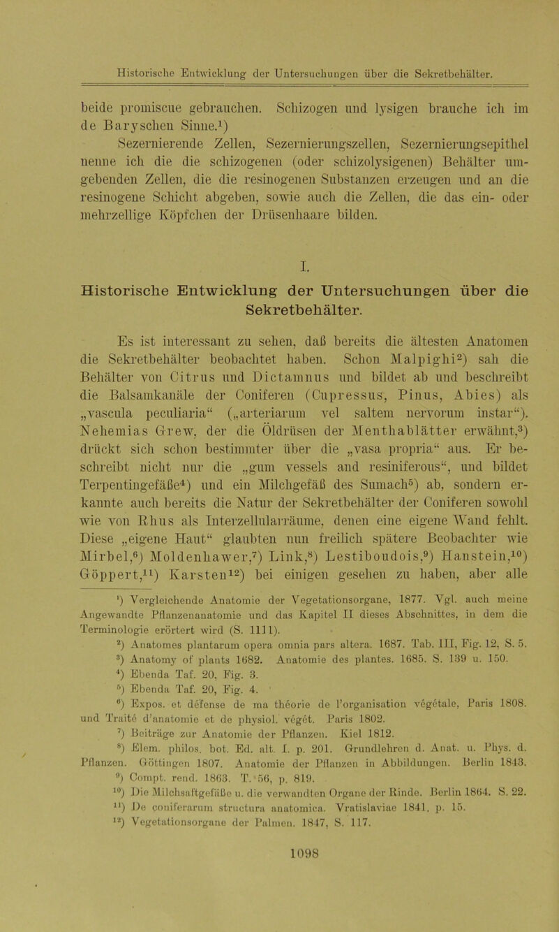 beide promiscue gebrauchen. Schizogen und lysigen brauche ich im de Baryscheu Sinne.1) Sezernierende Zellen, Sezernierungszellen, Sezernierungsepitliel nenne ich die die schizogenen (oder schizolysigenen) Behälter um- gebenden Zellen, die die resinogenen Substanzen erzeugen und an die resinogene Schicht abgeben, sowie auch die Zellen, die das ein- oder mehrzellige Köpfchen der Drüsenhaare bilden. I. Historische Entwicklung der Untersuchungen über die Sekretbehälter. Es ist interessant zu sehen, daß bereits die ältesten Anatomen die Sekretbehälter beobachtet haben. Schon Malpighi2) sah die Behälter von Citrus und Dictamnus und bildet ab und beschreibt die Balsamkanäle der Coniferen (Cupressus, Pinus, Abi es) als „vascula peculiaria“ („arteriarum vel saltem nervorum instar“). Nehemias Grew, der die Öldrüsen der Mentkablätter erwähnt,3) drückt sich schon bestimmter über die „vasa propria“ aus. Er be- schreibt nicht nur die „gum vessels and resiniferous“, und bildet Terpentingefäße4) und ein Milchgefäß des Sumacli5) ab, sondern er- kannte auch bereits die Natur der Sekretbehälter der Coniferen sowohl wie von Rhus als Interzellularräume, denen eine eigene Wand fehlt. Diese „eigene Haut“ glaubten nun freilich spätere Beobachter wie Mirbel,6) Moldenhawer,7) Link,8) Lestiboudois,9) Haustein,10) Göppert,11) Karsten12) bei einigen gesehen zu haben, aber alle ') Vergleichende Anatomie der Vegetationsorgane, 1877. Vgl. auch meine Angewandte Pflanzenauatomie und das Kapitel II dieses Abschnittes, in dem die Terminologie erörtert wird (S. 1111). 2) Anatomes plantarum opera omnia pars altei'a. 1687. Tab. III, Fig. 12, S. 5. 3) Anatomy ot' plants 1682. Anatomie des plantes. 1685. S. 139 u. 150. 4) Ebenda Taf. 20, Fig. 3. r’) Ebenda Taf. 20, Fig. 4. 6) Expos, et defense de ma theorie de l’organisation vegetale, Paris 1808. und Tratte d’anatomie ot de physiol. vegct. Paris 1802. 7) Beiträge zur Anatomie der Pflanzen. Kiel 1812. 8) Eiern, philos. bot. Ed. alt. I. p. 201. Grundlehren d. Anat. u. Phys. d. Pflanzen. Göttingen 1807. Anatomie der Pflanzen in Abbildungen. Berlin 1843. °) Compt. rend. 1863. T.‘56, p. 819. 10) Die Milchsaftgefäße u. die verwandten Organe der Rinde. Berlin 1864. S. 22. n) Do coniferarum structura anatomica. Vratislaviae 1841. p. 15. 12) Vegetationsorgane der Palmen. 1847, S. 117.