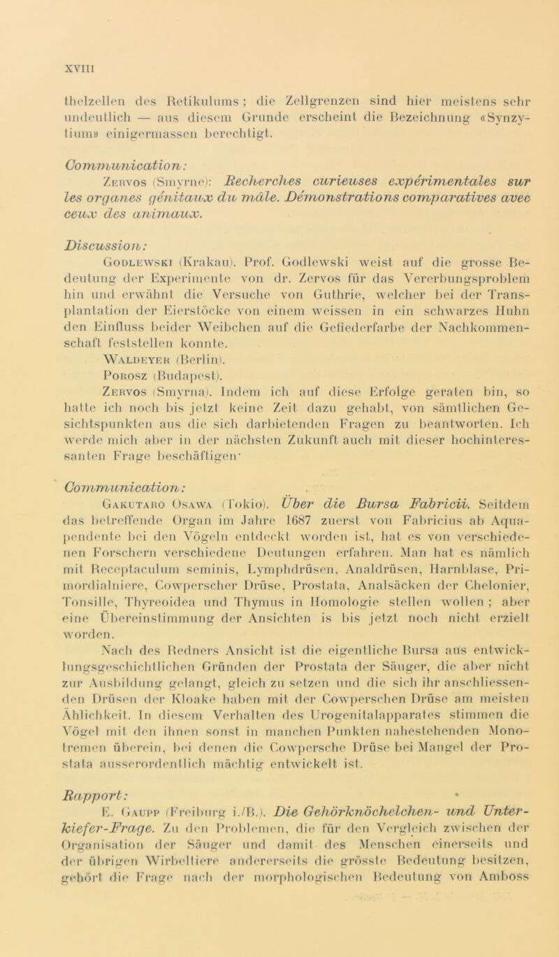 thelzellen des Retikulums ; die Zellgrenzen sind hier meistens sdir undeutlich — aus diesem Grande erscheint die Bezeichnung «Synzy- I iimi» einigermassen berechtigt. Co mmunication : Zervos (Smyrne): Becherches eurieuses expérimentales sur les organes génitaux du indie. Démonstrations coinparutives uvee ceux des animaux. Discussion : Godlewski (Krakau). Prof. Godlewski weist auf die grosse Be- deutung der Experimente von dr. Zervos iur das Vererbungsproblem hin und erwàhnt die Versuche von Guthrie, welcher bei der Trans- plantation der Eierstòcke von einem weissen in ein schwarzes Huhn den Einfluss beider Weibchen auf die Gefiedcrfarbe der Nachkommen- schaft feststcllen konnte. Waldeyer (Berlin). Porosz (Budapest). Zervos (Smyrna). Indem idi auf diese Erfolge geraten bin, so batte idi nodi bis jetzt keine Zeit dazu gehabt, von sàmtlichen Ge- sichtspunkten aus die sicli darbietenden Fragen zu beantworten. Irli werde mieli aber in der nàchsten Znkunft auch mit dieser hochinteres- santen Fraare beschàftieeir Communieation : Gakutaro Osawa (Tokio). Uber die Bursa Fabricii. Seitdem das betreffende Organ ini Jahre 1687 zuerst von Fabricius ab Aqua- pendente bei den Yògeln entdeckt worden ist, hat es von verschiede- nen Forschern verschiedene Deutungen erfahren. Man hat es nàmlich mit Receptaculum seniinis, Lymphdrùsen, Analdruscn, Harnblase, Pri- mordialniere, Cowperscher Druse, Prostata, Analsàcken der Chelonier, Tonsille, Thyreoidea und Thymus in nomologie stellen wollen ; aber eine Ùbereinstimmung der Ansichten is bis jetzt nodi nicht erzielt worden. Nach des Redners Ansicht ist die eigentliche Bursa aus entwick- lungsgeschichtlichen Grunden der Prostata der Sàuger, die aber nicht zur Ausbildung gelangt, gleich zu setzen und die sicli ihr anschliessen- den Drusen der Kloake haben mit der Gowperschen Druse am meisten Àhlichkeit. In diesem Verhalten des Urogenitalapparates stimmen die Yògel mit den ihnen sonst in manchen Punklen nahestehenden Mono- tremen uberein, bei denen die Cowpersche Druse bei Mangel der Pro- stata ausserordentlich màchtig entwickelt ist. Bapport: E. (ìaupp (F’reiburg i./B.). Die Gehdrhnòchelchen- und Unter- Iciefer-Frage. Zu den Problemen, die fui* den Vergleich zwisdien der Organisation der Sàuger und dami! des Menschen cinerseits und der ubrigen Wirbeltiere andererseits die grosste Bedeutung liesitzen, gehdrt die Erage mieli der morphologischen Bedeutung von Amboss