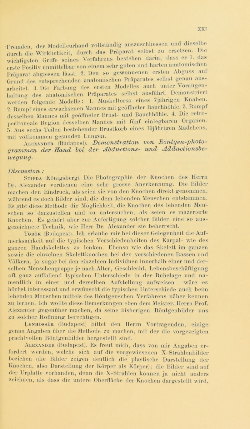 Fremeien, der Modelleurhand vollstàndig auszuschliessen und diesel be dureli die Wirklichkeit, dardi das Pràparat sellisi zu ersetzen. Die wichtigsten Griffe seines Verfahrens bestehen darin, dass er 1. das 2. Rampfeines erwachsenen Mannes mit geòffneter Baucliliòlile. 3. Rampi desselben Mannes mit geòffneter Brust- and Bauchhòhle. 4. Die retro- peritoneale Region desselben Mannes mit fùnf einlegbaren Organen. 5. Aas sechs Teilen bestehender Brustkorb eines lOjàhrigen Màdchens, mit vollkommen gesunden Lungen. Alexander (Budapest). Domonstvcitton von Rdntg&n-plbOto- grcbnun&Ti/ dov Sund boi dov t/Lbducttons- und dldductionsbd- ivegung. Discussion : Stieda (Kònigsberg). Die Photographie der Knochen des Herrn Dr. Alexander verdienen eine sehr grosse Anerkennung. Die Bilder machen den Eindruck, als seien sie von dea Knochen direkt genommen, wàhrend es dodi Bilder sind, die dem lebenden Menschen entstammen. Es gibt diese Methode die Mòglichkeit, die Knochen des lebenden Men- schen so darzustellen und za untersachen, als seien es mazerierte Knochen. Es gehòrt aber zar Anfertigung solcher Bilder eine so aus- gezeichnete Technik, wie Herr Dr. Alexander sie beherrscht. Tòròk (Budapest). Ich erlaube mir bei dieser Gelegenheit die Auf- merksamkeit auf die typischen Verschiedenheiten des Karpal- wie des ganzen Handskelettes za lenken. Ebenso wie das Skelett ini ganzen sowie die einzelnen Skelettknochen bei den verschiedenen Rassen und Vòlkern, ja sogar bei den einzelnen Individuen innerhalb einer and der- selben Menschengrappe je nacli Alter, Geschlecht, Lebensbeschàftigung oft ganz auffallend typischen Unterschiede in der Ruhelage and na- mentlich in einer and derselben Aafstellang aafweisen : wàre es hòchst interessant and erwùnscht die typischen Unterschiede aneli beimi lebenden Menschen mittels des Ròntgenschen Verfahrens nàher kennen za lernen. Ich wollte dieso Bemerkangen eben dem Meister, Herrn Prof. Alexander gegenùber machen, da scine bisherigen Ròntgenbilder nns za solcher Hoffnung berechtigen. Lenhossék (Budapest) bittet den Herrn Vortragenden, cinige genau Angaben iiber die Methode za machen, mit der die vorgezeigten prachtvollen Ròntgenbilder hergestellt sind. Alexander (Budapest). Es freni mieli, dass von mir Angaben er- fordert werden, welche sich auf die vorgewiesenen X-Strahlen bilder bezielien (die Bilder zeigen deutlich die plastische Darstellung der Knochen, also Darstellung der Kòrper als Kòrper) ; die Bilder sind auf der Urplatte vorhanden, demi die X-Strahlen kònnen ja nielli anders zeichnen, als dass die antere Oberflàche der Knochen dargestellt wird,