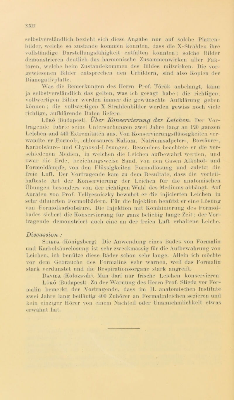 selbstverstàiicllicli bezieht sich diese Angabe nur auf sol«11<‘ Platten- bilder, wolche so zustande kommen konnten, dass die X-Strahlen ihre vollstàndige Darstellungsfàhigkeit entfalten konnten; solche Bilder demonstrieren deutlich das harmonische Zusammenwirken aller Fak- toren, welclie beim Zustandekommen des Bildes mitwirken. Die vor- gewiesenen Bilder entspreclien den Urbildern, siiul also Kopien der 1 )ianegativplatte. Was die Bemerkungen des Ilerrn Prof. Tòròk anbelangt, kann ja selbstverstàndlich das gelten, was ich gesagt habe ; die richtigen, vollwertigen Bilder werden iminer die gewunschte Aufklàrung geben kònnen ; die vollwertigen X-Strahlenbilder werden gewiss noch viele richtige, aufklàrende Daten liefern. Lùko (Budapest). Uber Konservierung der Leichen. Der Yor- tragende fuhrtc seine Untersuchungen zwei Jahre lang an 120 ganzen Leichen unti 440 Extremitàtén aus. Yon Konscrvierungsfltìssigkeiten ver- wandte ex* Formol-, chlorsaures Kalium, Natriumsalpeter-, Borsàure-, Karbolsàure- und Chynosol-Lòsungen. Besonders beachtete er die ver- schiedenen Mcdien, in welchen die Leichen aufbewahrt werden, und zwar die Erde, beziehungsweise Santi, von den Gasen Alkohol- und Formoldàmpfe, von den Flussigkeiten Forniollòsung und zuletzt die freie Luft. Der Vortragende kam zu tieni Resultate, dass die vorteil- hafteste Art der Konservierung der Leichen tur die anatomischen Ubungen besonders von der richtigen Wahl des Mediums abhàngt. Auf Anraten von Prof. Tellyesniczky bewahrt er die injicierten Leichen in sehr diluierten Formolbàdern. Fùr die Injektion benùtzt er eine Lòsung von Foi*inolkarbolsàure. Die Injektion mit Kombinierung des Formol- bades sichert die Konservierung fùr ganz beliebig langeZeit; der Yor- tragende demonstriert aneli eine an der freien Luft erhaltene Leiche. Discussion : Stieda (Kònigsberg). Die Anwendung eines Bades von Formalin unti Karbolsàurelòsung ist sehr zweckmàssig fùr die Aufbewahrung von Leichen, ich benutze tliese Bàder schon sehr lange. Alleili ich mòchte vor tieni Gebrauche des Forrnalins sdir warnen, weil das Formalin stark verdunstet und die Respiraiionsorgane stark angreift. Davida (Kolozsvàr). Man darf nur frische Leichen konservieren. Lùko (Budapest). Zu der Warnung des Herrn Prof. Stieda vor For- malin bemerkt der Vortragende, dass ini IL anatomischen Institute zwei Jahre lang beilàufig 400 Zuhòrer an Formalinleichen sezieren und kein einziger Ilfirer von einem Narhle.il odor Unannehmlichkeit etwas erwàhnt hat.