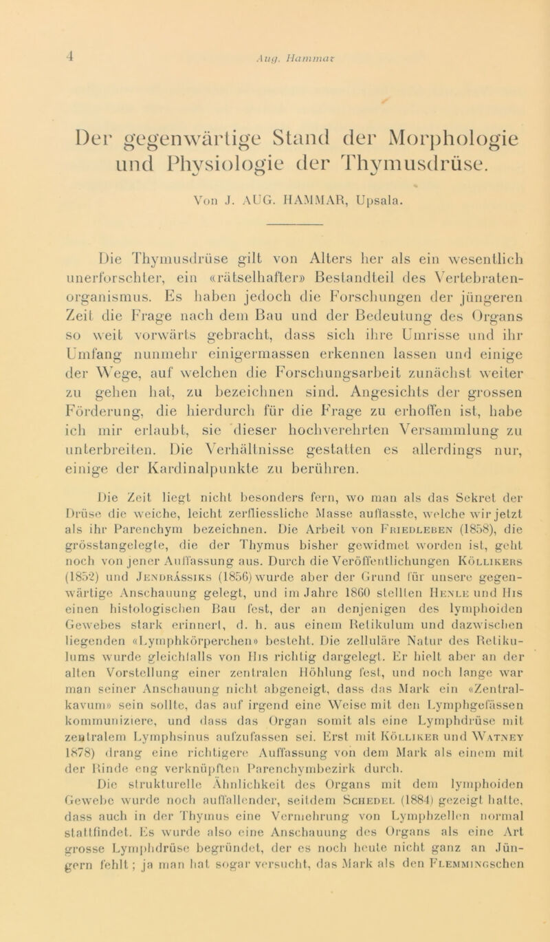 Der gegenwàrtige Stand der Morphologie und Physiologie der Thymusdruse. Von J. AUG. HAMMAR, Upsala. Die Thymusdruse gilt von Alters Iter als ein wesentlich unerlbrschter, ein «ràtselliafter» Bestandteil des Vertebraten- organismus. Es haben jedoch die Forscbungen der jiingeren Zeit die Frage nach detti Bau und der Bedeutung des Organs so weit vorwàrts gebracht, dass sicli ih re Umrisse und ihr Umfang nunmehr einigermassen erkennen lassen und einige der Wege, auf welchen die Forschungsarbeit zunàchst weiter zu gehen hat, zu bezeichnen sind. Angesichts der grossen Fòrderung, die hierdurch fiir die Frage zu erhoffen ist, habe ich mir erlaubt, sie dieser hochverehrten Versammlung zu unterbreiten. Die Verhàltnisse gestatten es allerdings nur, einige der Kardinalpunkte zu berùhren. Rie Zeit liegt nielit besonders ferii, wo man als das Sekret der Druse die weiche, leieht zerfliessliche Masse aufiasste, welche wir jetzt als ihr Parenchym bezeichnen. Die Arbeit von Friedleben (1858), die gròsstangelegle, die der Tliymus bisher gewidmct worden ist, gelit noch von jener Auffassung aus. Durch die Veròffentlichungen Kòllikers (1852) und Jendràssiks (1856)wurde aber der Grand fiir misere gegen- wàrtige Anschauung gelegt, und ini Jahre 1860 stelllen Henle und IIis einen histologiscben Bau fest, der an denjenigen des lymphoiden Gewebes stark erinnerl, d. li. aus einem Retikulum und dazwischen liegenden «Lymphkòrperchen» besteht. Die zellulàre Natur des Retiku- lums wurde gleichlalls von IIis richtig dargelegt. Er hielt aber an der alten Vorstellung einer zentraion Hòhlung fest, und noch lange war man seiner Anschauung nicht abgeneigt, dass das Mark ein «Zentral- kavum» sein solite, das auf irgend eine Weisc mit den Lymphgefàssen kommuniziere, und dass das Organ somit als eine Lymphdruse mit zeatralem Lymphsinus aulzufassen sei. Erst mit Kòlliker und Watney 1878) drang eine richtigere Auffassung von dem Mark als einem mit der Binde eng verknùpften Parenchymbezirk durch. Die strukturelle Àhnlichkeit des Organs mit dem lymphoiden Gewebc wurde noch auffallender, seitdem Schedel (1884) gezeigl batte, dass auch in der Thymus eine Vermehrung von Lymphzellen normal stattfindet. Es wurde also eine Anschauung des Organs als eine Art grosse Lymphdruse begrundet, der es noch houle nicht ganz an Jun- gern fehlt ; ja man hat sogar versucht, das Mark als den Flemmjngschen