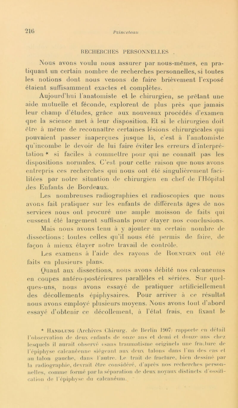 Ptim eterni 211) RECHERCHES PERSONNELLES . Nous avons voulu nous assurer par nous-mémes, en pra- tiquant un certain nombre de recherches personnelles, si toutes les notions doni nous venons de faire brièvement l'exposé étaient suffisamment exactes et complètes. Aujourd’hui l’anatomiste et le chirurgien, se prétant une aide mutuelle et féconde, explorent de plus près que jamais leur cliamp d’études, gràce aux nouveaux procédés d’examen qne la Science met à leur disposition. Et si le chirurgien doit fi tre à mème de reconnaìtre certaines lésions chirurgicales qui pouvaient passer inapergues jusque là, c’est à l’anatomiste qu'incoinbe le devoir de lui faire éviter les erreurs d'interpré- tation * si faciles à coinmettre pour qui ne connati pas les dispositions normales. C’est pour celle raison que nous avons entrepris ces recherches qui nous ont, été singulièrement faci- litées par noLre situation de chirurgien en chef de l’Hòpital des Enfants de Bordeaux. Les nombreuses radiographies et radioscopies que nous avons fait pratiquer sui* les enfants de différents àges de nos Services nous ont procurò ime ampie moisson de faits qui eussent été largement suffìsants pour étayer nos conclusions. Mais nous avons temi à y ajouter un certain nombre de dissections : toutes celles quii nous été permis de faire, di' facon à mieux étayer notre travail de controle. Les examens à l’aide des rayons de Roentgen ont été faits en plusieurs [)lans. Ouant aux dissections, nous avons débile nos calcaneums en coupes antéro-postérieures parallèles et sériées. Sur quel- ques-uns, nous avons essayé de pratiquer artifìciellement des décollements épiphysaires. Pour arriver à ce résultal nous avons employó plusieurs moyens. Nous avons toni d’aborti essayé d’obtenir ce décollemenl, à l’état frais, en lixant le * IIandlung (Archivos Chirurg. tir Boriili 11107) rapporto on dolail l’obsorvation do doux onfanls do inizi' ans ol domi ol dou/.o ans cIkv. losquels il aura il obsorvó osans I mutilai ìsum* ori^intd» mio Iratliiro do l’épipliyso calo.anéonno siégt'anl aux doux talons dans 1 un di's oas ol au l.alon gaucho, dans l’antro. Lo traiI do fraeluro, Idoli dossinó par la radiographio, dovrail oln* considóré, d’apròs nos roolierchos porstm- nolIos, cornino formò par la sóparalion do doux noyaux distinels d ossili- calion do l’épiphyso dii calcanéuni.