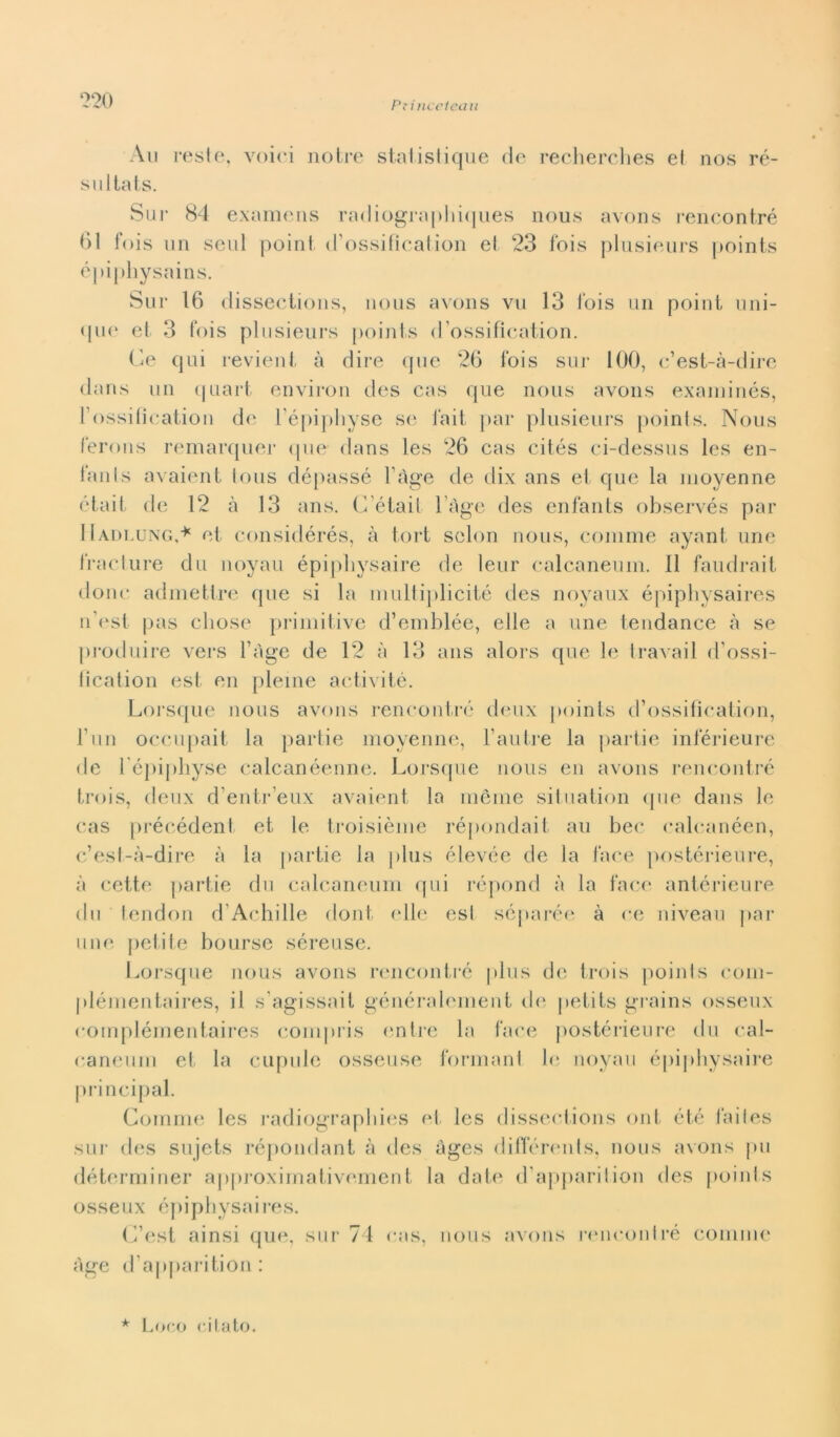 Au resti 5, voiei no tre statistique de recherches et nos re- sultai s. Sur 84 examens radiograpliiques nous avons rencontré 61 fois un seul point. d’ossifìcation et 23 Ibis plusieurs points épiphysains. Sur 16 dissections, nous avons vii 13 Ibis un point uni- <|ue et 3 fois plusieurs points d’ossifìcation. Ce qui revient à dire que 26 fois sur 100, c’est-à-dire dans un quart environ des cas que nous avons examinés, Fossilication de l'épiphyse se fait par plusieurs points. Nous Tennis remarquer que dans les 26 cas cités ci-dessus les en- lanls avaient toiis dépassé l’àge de dix ans et que la nioyenne était de 12 à 13 ans. G’était l’àge des enfants observés par IIadlung,* et considérés, à tort sclon nous, cornine ayant urie trac ture du noyau épipliysaire de leur calcaneum. Il faudrait donc admettre que si la multiplicité des noyaux épiphysaires n’est pas chose primitive d’emblée, elle a une tendance à se produire vers l’àge de 12 à 13 ans alors que le travail d’ossi- iication est en pleine activité. Lorsque nous avons rencontré deux points d’ossification, 1’un occupait la partie nioyenne, Fallire la partie inférieure de l’épiphyse calcanéenne. Lorsque nous en avons rencontré trois, deux d’entr’eux avaient la inèrne situation que dans le cas précédent et le troisième répondait au beo calcanéen, c’est-à-dire à la partie la plus élevée de la face postérieure, à cette partie dii calcaneum qui répond à la face antérieure du tendon d Achille doni elle est séparée à ce niveau par une petite bourse séreuse. Lorsque nous avons rencontré plus de trois poinls com- plémentaires, il s’agissait généraleinent de petits grains osseux compléinentaires compris entre la face postérieure du cal- caneum et la cupide osseuse formarli le noyau épiphysaire principal. Gomme les radiographies et les dissections ont été failes sur des sujets répondant à des àges différents, nous avons pu déterminer approximativement la date d’apparition des poinls osseux épiphysaires. G’est ainsi que, sur 74 cas, nous avons rencontré cornine àge d’apparition: * Loco citato.