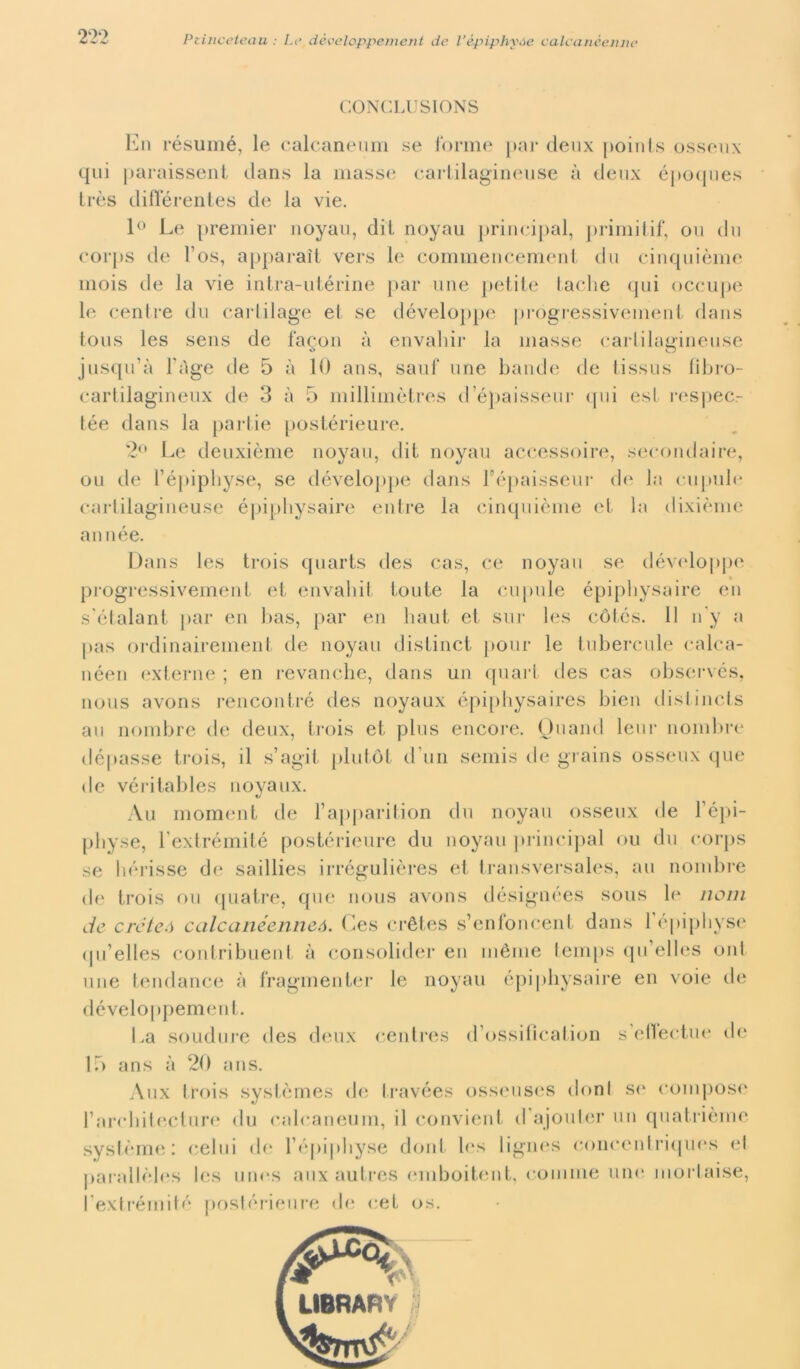 GONCLU SIONS En résumé, le calcaneum se forme par deux points osseux qui paraissent dans la masse cartilagineuse à deux époques très diflerentes de la vie. 1° Le premier noyau, dit noyau principal, primitif, ou du corps de l’os, apparai! vers le commencement da cinquième mois de la vie intra-utérine par ime petite tacile qui occupe le cenlre du cartilage et se développe progressivement dans tous les sens de fagon à envaliir la masse carlilagineuse jusqu’à Fnge ile 5 à 10 ans, sauf une bande de tissus fibro- cartilagineux de 3 à 5 millimòtres d épaisseur <jiii est respec.- tée dans la partie postérieure. 2° Le deuxième noyau, dit noyau accessoire, secondai re, ou de l’épiphyse, se développe dans répaisseur de la cupule cartilagineuse épipliysaire entre la cinquième et la dixième année. Dans les trois quarts des cas, ce noyau se développe progressivement et envahit tonte la cupule épipbysaire en s'étalant par en bas, par en liaut et sur les còlés. Il n'y a pas ordinairement de noyau distinct pour le tubercule calca- néen externe ; en revanche, dans un quart des cas observés, nous avons rencontré des noyaux épiphysaires bien distinets au nombre de deux, trois et plus encore. Quand lem* nombre dépasse trois, il s’agit plufot d uri semis de grains osseux que de véritables noyaux. Au moment de Fapparition du noyau osseux de l’épi- pbyse, Fextrémité postérieure du noyau principal ou du corps se borisse de saillies irrégulières et transversales, au nombre de trois ou quatre, que nous avons désignées sous lo noni de créteó calcanéenneó. Ces crètes s’enfoncent dans Fépiphyse qu’elles contribuent à consolider en méme lemps qu’elles uni une tendance à fragmenter le noyau épiphysaire en voie de dèveloppement. La soudure des deux centres d’ossification s’ellectuo de ir> ans à 20 ans. Aux trois systèmes de travées osseuses doni so compose l’arcbitecture du calcaneum, il convieni il ajouter un quatrième. système : celili de Fépiphyse doni Ics lignes concentriques el parallèles Ics unos auxautres emboitent, comine uni* mortaise, l’extrérnité postérieure de cet os.