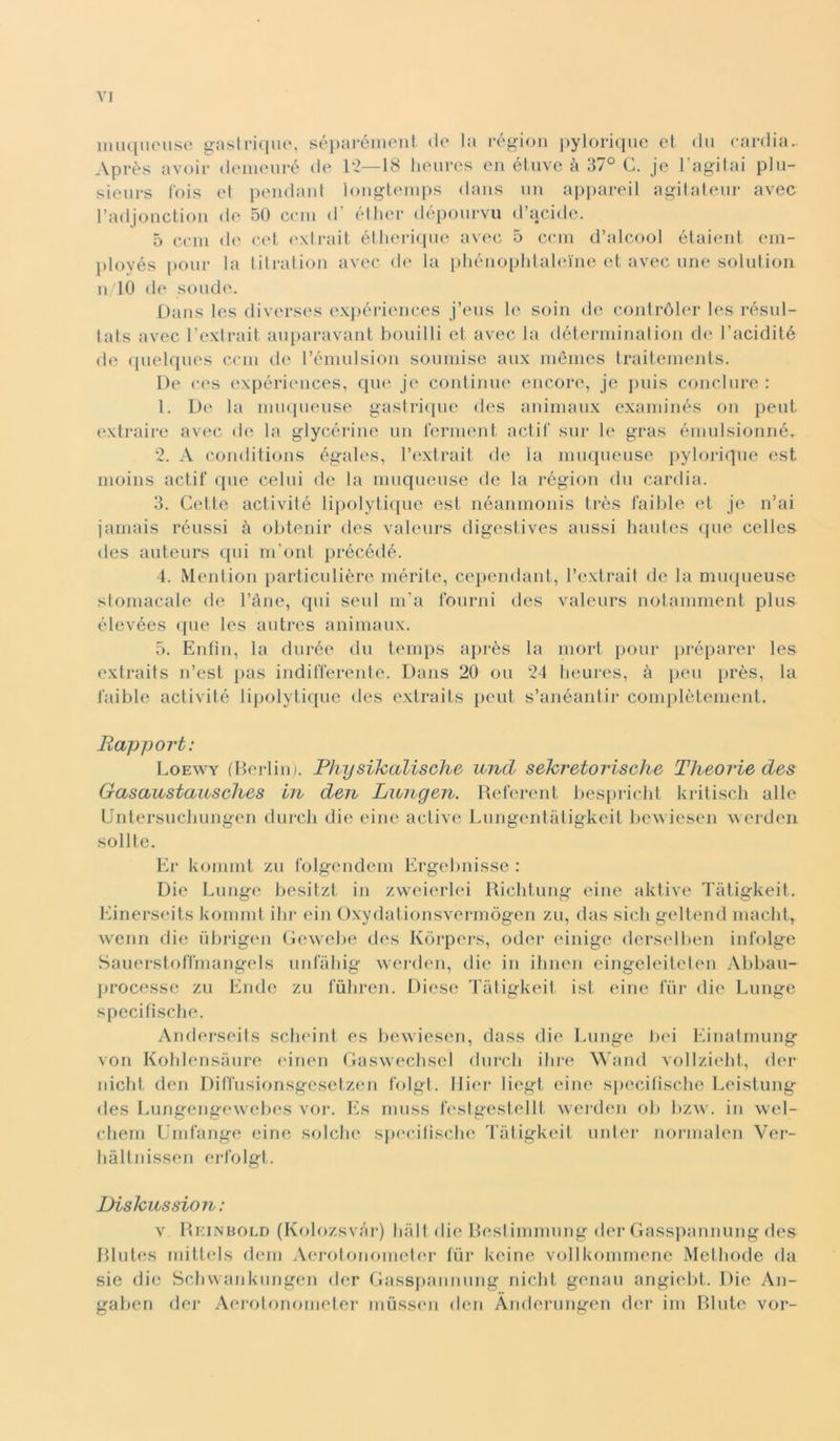 VJ imiqiuMise gaslrique, séparónient do la rógioii pylorique et dii cardia.. Après avoir denioiiré de 12—18 hoiires en éliive à 37° C. je Fagliai plu- sieiirs l'ois et pendant longtenips dans un ajipareil agitatenr avec l’adjonction de 50 ceni d’ éther déponrvu d’acide. 5 ceni de cel <‘.\trait étlieriqne avec 5 ceni d’alcool étaient ein- jdoyés poni- la litration avec di‘ la pliénoplilaleine et avec mie solution n/10 de sonde. Dans les diverses exjiériences j’eiis soin de contróler les rósnl- tats avec l’extrait aiqiaravant bonilli et avec la déterniinalion de l’acidité de qiielqnes ceni de l’éniiilsion sonniisc anx niénies traitenients. De ees expériinices, qne je continue encore, je jniis concinre : 1. De la innquense gaslri([iie des aninianx exaininés on peni extrairc avec de la glycérine nn iernient adii' sur le gras éinidsionné. 2. A conditions égales, l’extrait de la ininpieuse jiyloriqne est nioiiis actit' qne celili de la ninqiiense de la région dn cardia. 3. Cette activité lijiolytiipie est néaninonis très fallile et je n’ai jarnais rénssi à olitenir des valenrs digeslives anssi hanles qiie celles des anteiirs qui ni'onl précédé. 4. Mention particnlière niérite, cependant, l’extrait de la mnqueuse stomacale de l’àne, qui seni in’a Ibiirni des valenrs notaniment plus élevées qne les antres animanx. 5. Enlin, la dnrée dn teinps après la niort poni- jiréparer les extraits n’est pas indifferente. Dans 20 on 24 Iieures, à peii près, la faible activité lipolytiqne des extraits pent s’anéantir coniplèteinent. Bapport: Loewy (Berlin). Physikalische mvd sehretorische Theorie des Gasaustcvusclies Ln den Luiigen. Referent bespi-iclit kritiscli alle UntersiicliLingen durcli die eine active Lnngentfdigkeit liewiesen werden solite. Kr koninit zu folgendein Ergebnisse : Die Lnnge besitzt in zweierlei Riclitiing eine aktive Ti'itigkeit. Einerseits koinint ilir ein Oxydationsverniògen zu, das sicli geltend inaclit, wcnn die iibrigen Gewelie des Koi-pers, oder einige derselben infolge Sauerstoffniangels iinfaliig weialen, die in ilinen eingcleileten Abban- lirocesse zn Endc zu fùliren. Diese Taligkeit ist eine fiir die Lnnge specifìsclie. Anderseits sclieint es bewiesen, dass die Lnnge Jiid Einatmnng von Koldensanre einen Gasweclisel dnrcli dire Wand vollzielit, der niclit (leu Diffnsionsgesctzen folgl. llier liegt eine specitische Leistnng des Lnngengevvebes vor. Es ninss festgcstellt werden oli bzw. in wel- cliern Unifange eine solclie sjiecitisclie Tiitigkeit nnter nornialen Ver- bàltnissen erfolgt. Dishussion : V Rkinbold (Kolozsvar) ball die Restiinninng der Gasspannung des Rliites niittels dein Aej’olononicter fiir keine vollkonimenc Methode da sic die Scbvvanknngen der Gasspannung niclit genan angiebt. Die An- gaben der Aerolonoineter niiissmi den Anderungen der ini Rlntc vor-