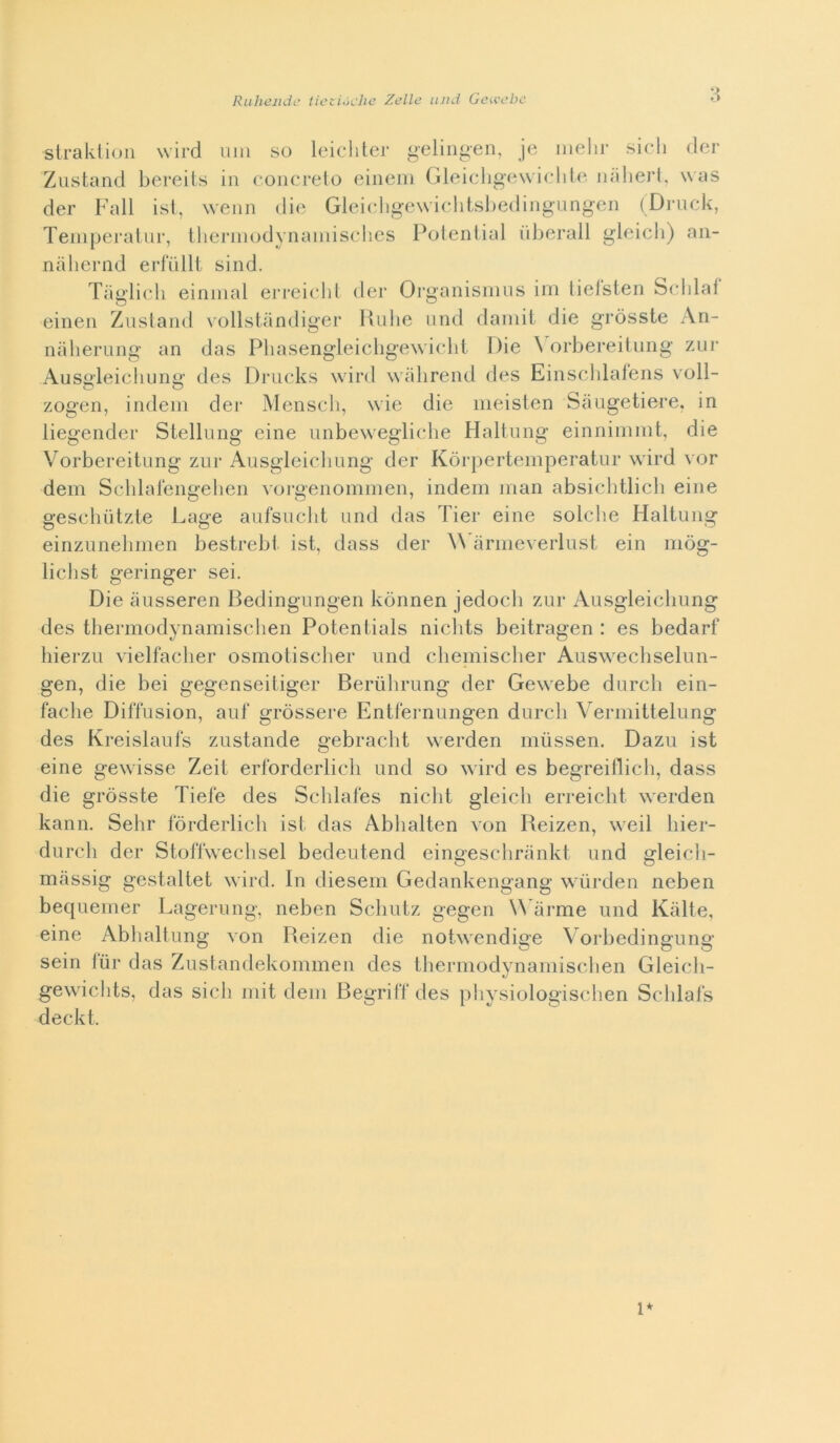 strakliun wird vini so leicliter gelin^en, je inelir sich der Zustand bereits in concrelo eiiieni Gleicdigowiclilo inilierl, was der Fall isl, weiin die Gleieligewiclitsbedingnngen (Diaick, Teinperalnr, therinodynainisclies Poleniial liberali gleicli) aii- niilieriid erliillt sind. Tiiglicli eininal ei'reielil der Organisimis iin lielsten belila! einen Zustand vollstandiger Hulie und dainii die gròsste Ari- naherung an das Pbasengleicbgewielit Die \ orbereituiig zur Auseleicliunt»' des Drucks wird wabrend des Eiiiscblaleiis voli- zogen, indein der Meliseli, wie die iiieislen Sàiigetiere, in liegender Stellung eine unbewegliebe Haltimg einninimt, die Vorbereitung zar Ausgleiclmng der Kòrperteinperatur wird vor dein Sclilalengelien vorgenommen, indein inan absicbtlicb eine gesehntzte Lage aufsviclit und das Tier eine solcbe Haltung einzunelinien bestrebt ist, dass der Wìirmeverlust ein mòg- lichst geringer sei. Die ausseren Bedingungen kònnen jedocb zur Ausgleicbung des tliermodynamisclien Potentials nicbts beitragen : es bedarf hierzu vielfacber osmotisclier und cliemischer Auswechselun- gen, die bei gegenseitiger Beriibrung der Gewebe durcb ein- fache Diffusion, auf gròssere Entfei'nungen durcb Vermittelung des Kreislauls zustande gebracbt werden mùssen. Dazu ist eine gewisse Zeit erlbrderlicb und so wird es begreiflicb, dass die gròsste Tiefe des Schlales nielli gleicb erreiebt werden kann. Sehr fòrderlicb ist das Abbalten von Reizen, weil bier- durch der Stoflweclisel bedeutend eingeschrankt und gleicii- nicàssig gestaltet wird. In diesem Gedankengang wùrden neben bequeiiier Lagerung, neben Sebutz gegen W’arme und Kiilte, eine Abbaltung von Reizen die notwendige Vorbedingung sein tur das Zustandekommen des tbermodynainiselien Gleicb- gewiclits, das sich init dein Begrifl* des physiologiseben Scldats deckt. l*