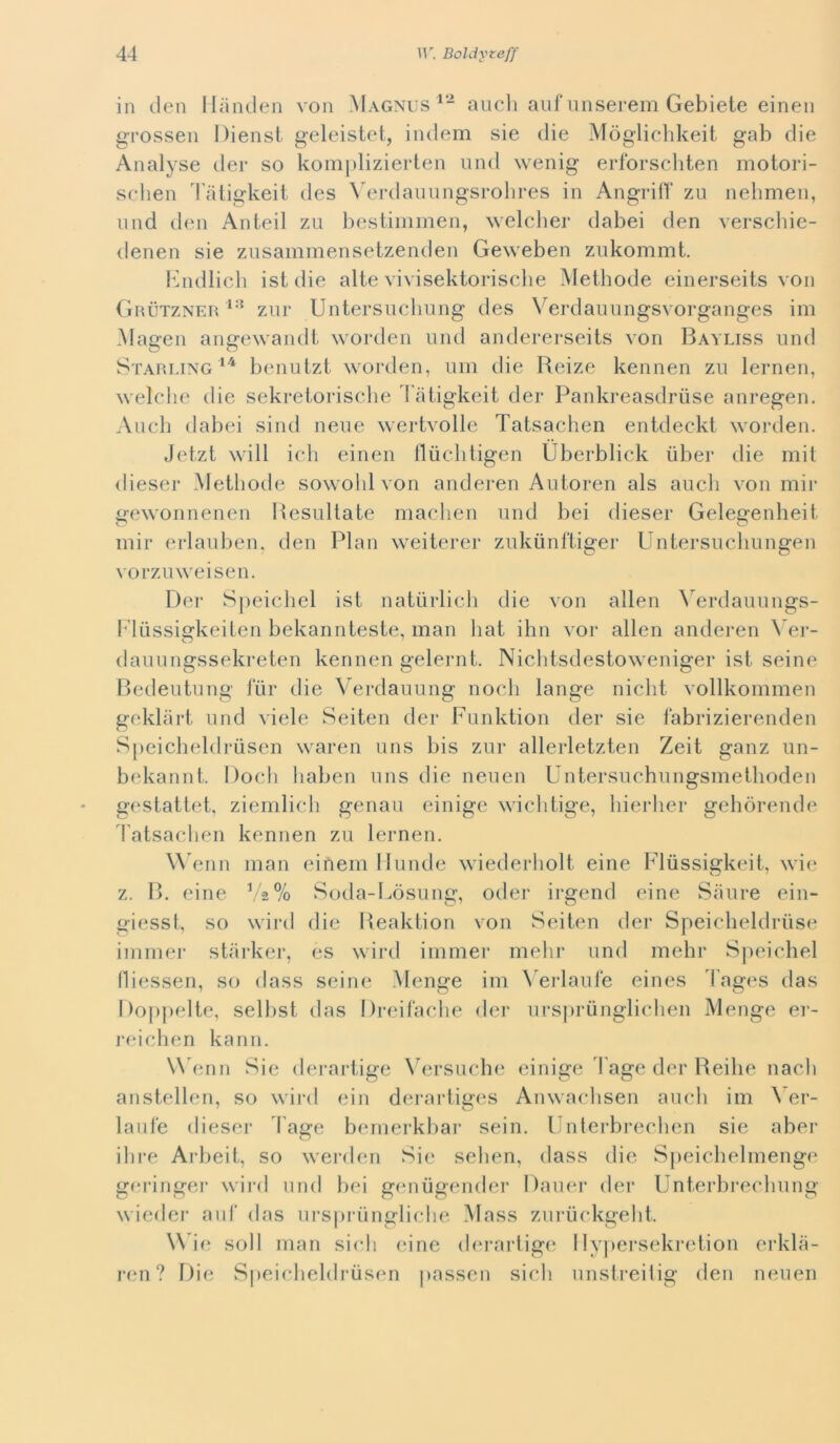 in (leu llanden von Magnus aneli auf nnserem Gebiete einen grossen Diensl geleistet, iiulem sie die Mòglichkeit gab die Analj^se der so komplizierten iind wenig erforscliten motori- sehen 4'aligkeit des \'ei*daiinngsrolires in AngrifV zu nelimen, iind d(‘n Anteil zu bestiminen, welcber dabei den verscliie- denen sie zusammensetzenden Geweben zukommt. bindlich ist die alte vivisektoriscbe Meihode einerseits von Grùtzner zur Untersuclmng des V^erdauungsvorganges im Magen angewandi worden und andererseits von Bayliss und Starlingbenutzt worden, uni die Reize kennen zu lernen, welche die sekreiorische l'atig-keit der Panki'easdruse anregen. Audi dabei sind neue wertvolle Tatsaclien entdeckt worden. Jetzt will idi einen lludiiigen Uberblick iiber die mit diesel* Metliode sowohl von anderen Auioreii als aneli von mir gewoiinenen Resultate maelien und bei dieser Gelegenlieit niir erlauben, den Pian weiterer zukunftiger Untersueliungen vorzuweisen. Der S|)eieliel ist natiirlieh die von alien ^^erdauungs- l*'lussÌ2:keilen bekarinteste, man liat ilin vor alien anderen ^ ei*- dauungssekreten kennen gelernt. Niditsdestoweniger ist seine P)edeutung tur die Verdauung noeh lange iiielit vollkommen geldiirt und viele Seiten der Funktion der sie fabrizierenden Speidieldrusen waren uns bis zui* allerletzten Zeit ganz un- bekannt. Doeli liaben uns die neuen Untersuehungsmetlioden g(‘Stattet, ziernlieli genau einige wielitige, liierlier geliòrende 4'atsaelien kennen zu lernen. \\ enn man einem Ilumie wiederliolt eine Fliissigkeit, wi<? z. R. eine Soda-Lòsung, oder irgend eine Saure ein- giesst, so wird die Ileaktion von Seiten der Speidieldriise iinnier starker, es wird inimer iiielir und melir Speidiel fliessen, so dass seine Menge ini \ erlaule eines 4'ages das Doppelte, selbst das Dreiladie der ursprunglidien Menge ei*- ]*<udien kann. W enn Sie dei'artige \mrsufdie einige Tage der Reilie nacli anstellen, so wii*d ein derartiges Anwaclisen aneli im \ er- laufe dieser l'age benierkbar sein. Unterbi-eelien sie aber dire Arbeit, so werden Sie selieii, dass die Speicbelmenge gi'ringei* wii*d und bei giuiiigender Dauer der Unterbrecliung wiedei* aiit das ui*sprùnglielie Mass zui*uekgelit. \\ ie soli man sieli (une derartige I lyjierseki-etion erkla- ren? Die Si»eielieldrùsen |)assen sieli unstreitig den neuen